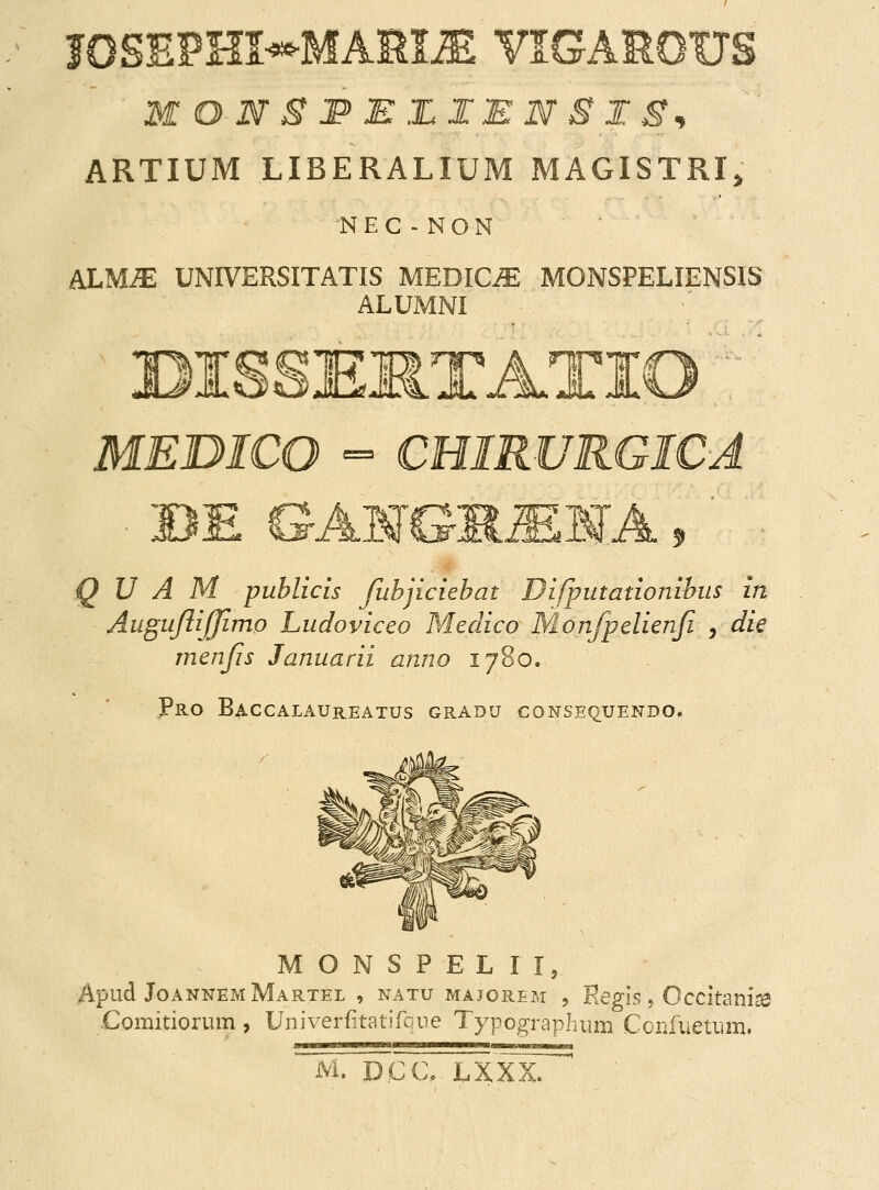 I0SEPm*MARI2E VIGAROUS MONS&EZIEN8IS* ARTIUM LIBERALIUM MAGISTRI, 'NEC-NON MLUIE UNIVERSITATIS MEDIC^E MONSPELIENSIS ALUMNI > t hp MEDICO = CHIRURGICA 3 Q U A M puhlicis fubjiciebat Difputationihus in AuguJliJJimo Ludoviceo Meclico Monfpelienfi , die rnenfs Januarii anno 1780. Pro Baccalaureatus gradu consequendo. MONSPELII, Apud JoannemMartel , natu majorem , Regis, Occitanise .Comitiorum , Univerfkatifoue Typographum Confueturn, M. D.CC, LXXX.