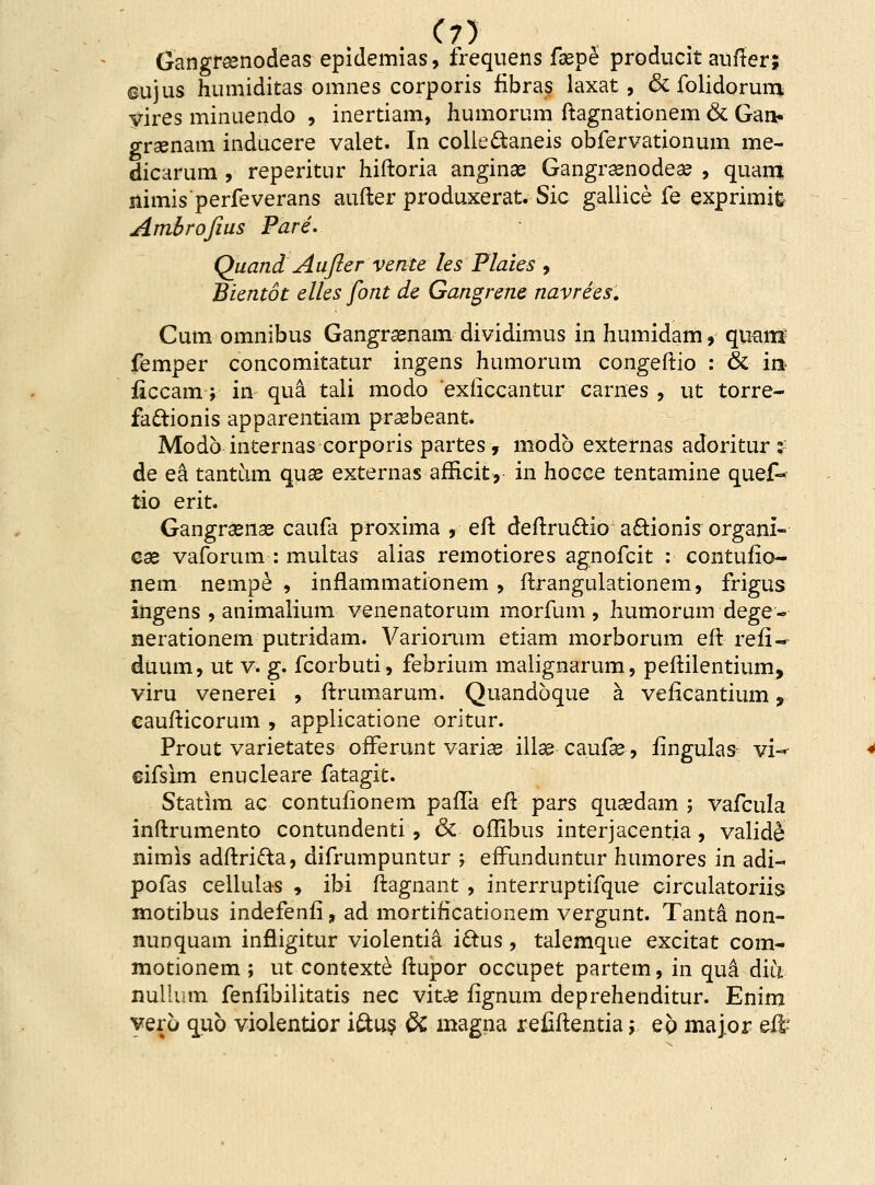 Gangraenodeas epidemias, frequens faepe producit aufter; ©ujus humiditas omnes corporis ribras laxat, & folidorura vires minuendo , inertiam, humorum ftagnationem & Gai> graenam inducere valet. In colie&aneis obfervationum me- dicarum , reperitur hiftoria anginae Gangraenodeae , quara nimis perfeverans aufter produxerat. Sic gallice fe exprimifc Ambrojius Pare. Quand Aufter vente les Plaies , Bientot elles font de Gangrene navrees. Cum omnibus Gangraenam dividimus in humidam, quanf femper concomitatur ingens humorum congeftio : & iix ficcam; in qua tali modo exficcantur carnes , ut torre- faftionis apparentiam praebeant. Modb internas corporis partes, modb externas adoritur: de ea tantum quae externas afficit, in hocce tentamine quef- tio erit. Gangraenae caufa proxima , eft deftru&io a£tionis organi- cae vaforum : multas alias remotiores agnofcit : contufio- nem nempe , inflammationem , ftrangulationem, frigus ingens , animalium venenatorum morfum , humorum dege- nerationem putridam. Variorum etiam morborum eft refi- duum, ut v. g. fcorbuti, febrium malignarum, peftilentium, viru venerei , ftrumarum. Quandoque a veficantium, caufticorum , applicatione oritur. Prout varietates offerunt varias illae caufae, iingulas vi«^ cifsim enucleare fatagit. Statim ac contufionem pafTa eft pars qusedam ; vafcula inftrumento contundenti, & oflibus interjacentia , valide nimis adftri&a, difrumpuntur ; erTunduntur humores in adi- pofas cellulas , ibi ftagnant , interruptifque circulatoriis motibus indefenfi, ad mortificationem vergunt. Tanta non- nunquam infligitur violentia i£tus, talemque excitat com- motionem ; ut contexte ftupor occupet partem, in qua diu nullum fenfibilitatis nec vitae fignum deprehenditur. Enim vero qub violentior i&us 8c magna reiiftentia; ep major effc