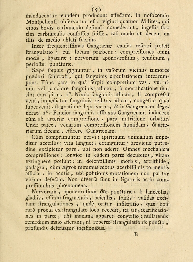 manducentur eundem producunt effe&um. In nofocomio Monfpelienii obfervatum eft: viginti-quatuor Milites, qui cibos bovis carbunculo defun&i comederant, ingeftis fta- tim carbunculis confoffos fuiffe , tali modo ut decem ex illis de medio ablati fuerint. Inter frequentiflimas Gangrsenae caufas referri poteft ftrangulatio ; cui locum praebent : comprefliones omni modse , ligaturse ; nervorum aponevroiium , tendinum 9 perioftei puncluroe. Ssepe fsepius gignuntur, in vaforum viciniis tumores praeduri fchirroii, qui fanguinis circulationem interrum- punt. Timc pars in qua ferpit compreiTum vas , vel ni- mio vel pauciore fanguinis afrluxu , a mortificatione fen~ sim corripitur. i °. Nimio fanguinis aiRuxu ; ii coinprefsci vena, impediatur fanguinis reditus ad cor; congeftio quae fupervenit, ftagnatione depravatur, & in Gangrasnam dege- nerat. 2°. Paucior fanguinis affluxus Gangrsenam inducet; cum ab arterise cornpreflione , pars nutritione orbatur. Unde patet, venarum compreilionem humidam , & arte- riarum iiccam , efficere Gangnenam. Cum comprimuntur nervi; fpirituum animalium impe- ditur acceiTus; vita languet, extinguitur ; brevique putre- dine excipietur pars , ubi non aderit. Omnes mechanicce comprefliones ; longior in eadem parte decubitus, vitam extinguere pofTunt; in dolentiilimis morbis , artrithide , podagra ; cum segros minimus motus acerbiilimis tormentis aificiat : in acutis , ubi pofitionis mutationem non patitur virium defe&io. Non diverfa funt in ligaturis ac in com- preilionibus phoenomena. Nervorum , aponevroiium &c. pun&une ; a lanceolis, gladiis, oflium fragmentis , aciculis , fpinis : validas exci- tant ftrangulationes , unde oritur infiltratio , quse non rarb procul ex ftrangulato loco recedit, ita ut, fcariflcatio- nes in parte , ubi maxima apparet congeftio ; nullatenus remt-dium malo afferant, ni reperto ftrangulationis pun&o 9 profundis deftruatur incifionibus. B