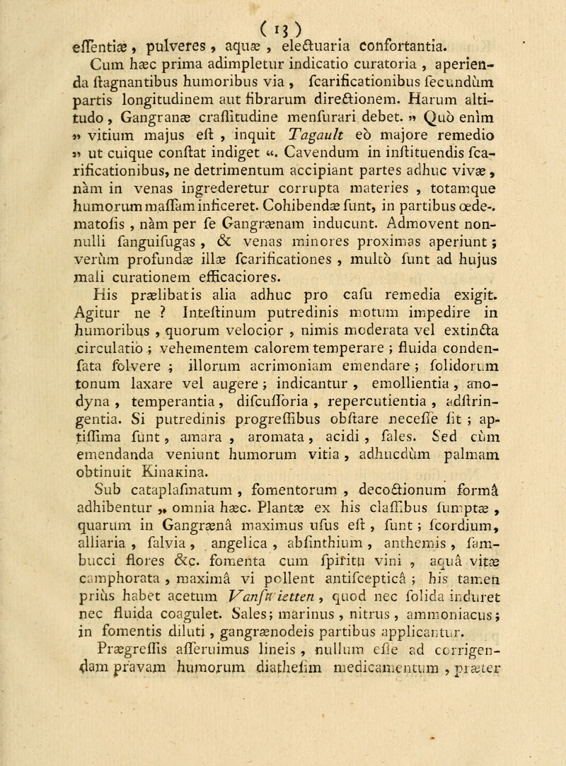 eflentice, pulveres, aquae , ele&uaria confortantia. Cum hsec prima adimpletur indicatio curatoria , aperien- da ftagnantibus humoribus via , fcarificationibus fecundum partis longitudinem aut fibrarum dire&ionem. Harum alti- tudo, Gangranae craflitudine menfurari debet. » Quo enim *> vitium majus eft , inquit Tagault eb majore remedio s» ut cuique conftat indiget «. Cavendum in inftituendis fca- rificationibus, ne detrimentum accipiant partes adhuc vivse , nam in venas ingrederetur corrupta materies , totamque humorummafTaminficeret. Cohibendae fimt, in partibus cede-. matofis , nam per fe Gangraenam inducunt. Admovent non- nulii fanguifugas , 6c venas minores proximas aperiunt; verum profundse illse fcarificationes , multb funt ad hujus maii curationem erHcaciores. His praelibatis alia adhuc pro cafu remedia exigit. Agitur ne ? Inteftinum putredinis motum impedire in humoribus , quorum velocipr , nimis mcderata vel extin£ta .circulatib.; vehementem caloremtemperare ; fluida conden- fata folvere ; illorum acrimoniam emendare; folidorum tonum laxare vei augere; indicantur , emollientia , ano- dyna , temperantia , difcuiForia , repercutientia , adftrin- gentia. Si putredinis progreffibus obftare necefle iit ; ap- tiflima funt, amara , aromata, acidi , fales. Sed cum emendanda veniunt humorum vitia, adhucdum palmam obtinuit KinaKina. Sub cataplafmatum , fomentorum , decodtionum forma adhibentur ,» omnia hsec. Plantas ex his clafllbus fumptae , quarum in Gangrsena maximus ufus eft , funt; fcordium, alliaria , falvia , angelica , abfinthium , anthemis , fam- bucci flores &c. fomenta cum fpiritu vini , aqua vitae camphorata , maxima vi pollent antifceptica ; his tamen prius habet acetum Vanfnietten , quod nec folida induret nec fluida coagulet. Sales; marinus , nitrus, ammoniacus; jn fomentis diluti, gangrsenodeis partibus applicantur. Prsegreftis afferuimus lineis , nullum efle ad ccrrigen- ^am pfavam humorum diathefim medicamentum , prseter