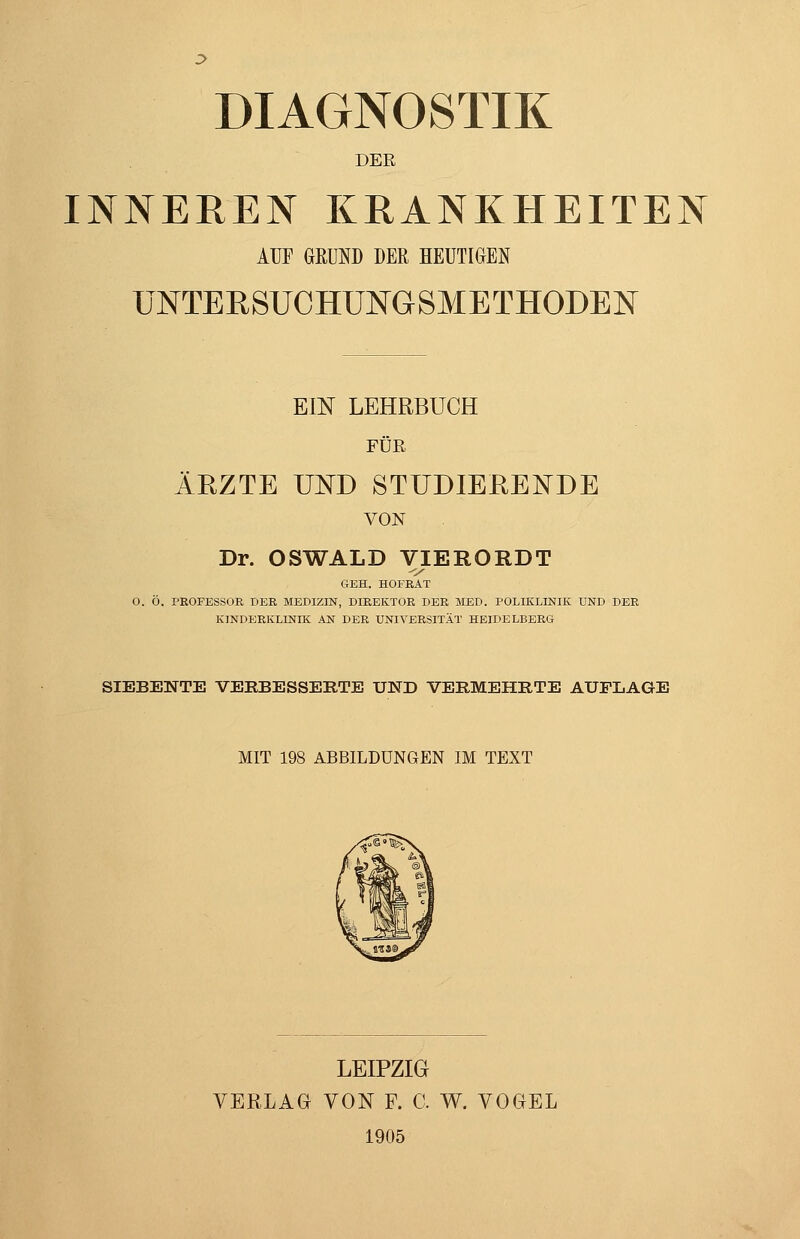 DIAGNOSTIK DER INNEREN KRANKHEITEN AUF GRUND DER HEUTIGEN UNTERSUCHUNGSMETHODEN Em LEHRBUCH FÜR ÄRZTE UISTD STUDIERENDE VON Dr. OSWALD VIERORDT GEH. HOFEAT 0. Ö. PEOFESSOR DER MEDIZIN, DIREKTOR DER MED. POLIKLINIK UND DER KINDERKLINIK AN DER UNIVERSITÄT HEIDELBERG SIEBENTE VEEBESSERTE UND VERMEHRTE AUFLAGE MIT 198 ABBILDUNGEN IM TEXT LEIPZIG VERLAG VON F. C. W. VOGEL 1905