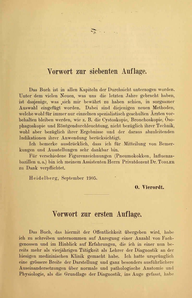 Vorwort zur siebenten Auflage. Das Buch ist in allen Kapiteln der Durchsicht unterzogen worden. Unter dem vielen Neuen, was uns die letzten Jahre gebracht haben, ist dasjenige, was ,sich mir bewährt zu haben schien, in sorgsamer Auswahl eingefügt worden. Dabei sind diejenigen neuen Methoden, welche wohl für immer nur einzelnen spezialistisch geschulten Ärzten vor- behalten bleiben werden, wie z. B. die Cystoskopie, Bronchoskopie, Öso- phagoskopie und Röntgendurchleuchtung, nicht bezüglich ihrer Technik, wohl aber bezüglich ihrer Ergebnisse und der daraus abzuleitenden Indikationen ihrer Anwendung berücksichtigt. Ich bemerke ausdrücklich, dass ich für Mitteilung von Bemer- kungen und Ausstellungen sehr dankbar bin. Für verschiedene Figurenzeichnungen (Pneumokokken, Influenza- bazillen u. a.) bin ich meinem Assistenten Herrn Privatdozent Dr. Tobler zu Dank verpflichtet. Heidelberg, September 1905. 0. Vierordt. Vorwort zur ersten Auflage, Das Buch, das hiermit der Öffentlichkeit übergeben wird, habe ich zu schreiben unternommen auf Anregung einer Anzahl von Fach- genossen und im Hinblick auf Erfahrungen, die ich in einer nun be- reits mehr als vierjährigen Tätigkeit als Lehrer der Diagnostik an der hiesigen medizinischen Klinik gemacht habe. Ich hatte ursprünglich eine grössere Breite der Darstellung und ganz besonders ausführlichere Auseinandersetzungen über normale und pathologische Anatomie und Physiologie, als die Grundlage der Diagnostik, ins Auge gefasst, habe