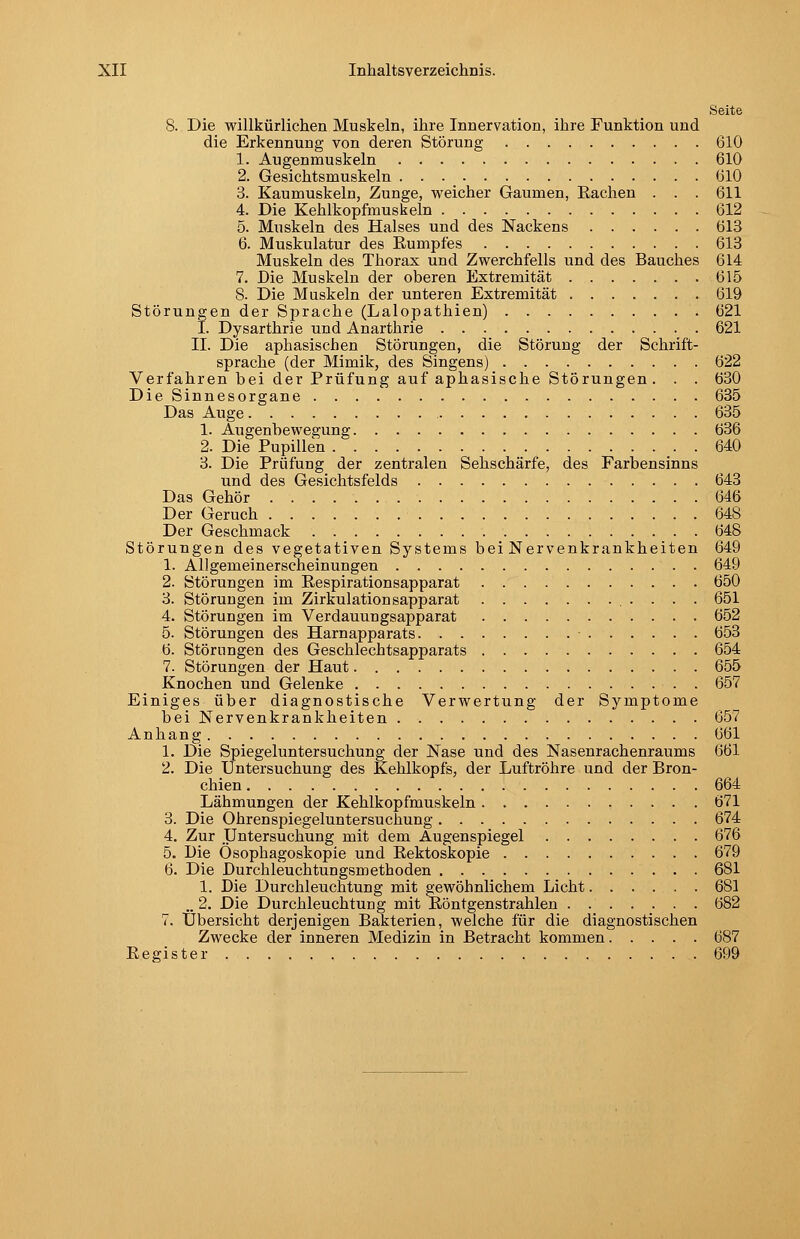 Seite 8. Die willkürlichen Muskeln, ihre Innervation, ihre Funktion und die Erkennung von deren Störung 610 1. Augenmuskeln 610 2. Gesichtsmuskeln 610 3. Kaumuskeln, Zunge, weicher Gaumen, Rachen . . . 611 4. Die Kehlkopfmuskeln 612 5. Muskeln des Halses und des Nackens 613 6. Muskulatur des Rumpfes 613 Muskeln des Thorax und Zwerchfells und des Bauches 614 7. Die Muskeln der oberen Extremität 615 8. Die Muskeln der unteren Extremität 619 Störungen der Sprache (Lalopathien) 621 I. Dysarthrie und Anarthrie 621 II. Die aphasischen Störungen, die Störung der Schrift- sprache (der Mimik, des Singens) 622 Verfahren bei der Prüfung auf aphasische Störungen. . . 630 Die Sinnesorgane 635 Das Auge 635 1. Augenbewegung 636 2. Die Pupillen 640 3. Die Prüfung der zentralen Sehschärfe, des Farbensinns und des Gesichtsfelds 643 Das Gehör 646 Der Geruch 648 Der Geschmack 648 Störungen des vegetativen Systems bei Nervenkrankheiten 649 1. Allgemeinerscheinungen 649 2. Störungen im Respirationsapparat 650 3. Störungen im Zirkulationsapparat 651 4. Störungen im Verdauungsapparat 652 5. Störungen des Harnapparats 653 6. Störungen des Geschlechtsapparats 654 7. Störungen der Haut 655 Knochen und Gelenke 657 Einiges über diagnostische Verwertung der Symptome bei Nervenkrankheiten 657 Anhang 661 1. Die Spiegeluntersuchung der Nase und des Nasenrachenraums 661 2. Die Untersuchung des Kehlkopfs, der Luftröhre und der Bron- chien 664 Lähmungen der Kehlkopfmuskeln 671 3. Die Ohrenspiegeluntersuchung 674 4. Zur Untersuchung mit dem Augenspiegel 676 5. Die Ösophagoskopie und Rektoskopie 679 6. Die Durchleuchtungsmethoden 681 1. Die Durchleuchtung mit gewöhnlichem Licht 681 „ 2. Die Durchleuchtung mit Röntgenstrahlen 682 7. Übersicht derjenigen Bakterien, welche für die diagnostischen Zwecke der inneren Medizin in Betracht kommen 687 Register 699