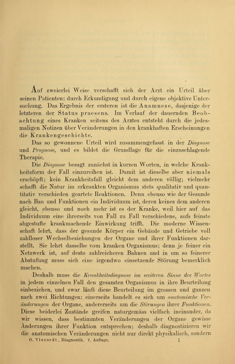 Auf zweierlei Weise verschafft sich der Arzt ein Urteil über seinen Patienten: durch Erkundigung und durch eigene objektive Unter- suchung. Das Ergebnis der ersteren ist die Anamnese, dasjenige der letzteren der Status praesens. Im Verlauf der dauernden Beob- achtung eines Kranken seitens des Arztes entsteht durch die jedes- maligen Notizen über Veränderungen in den krankhaften Erscheinungen die Krankengeschichte. Das so gewonnene Urteil wird zusammengefasst in der Diagnose und Prognose, und es bildet die Grundlage für die einzuschlagende Therapie. Die Diagnose besagt zunächst in kurzen Worten, in welche Krank- heitsform der Fall einzureihen ist. Damit ist dieselbe aber niemals erschöpft; kein Krankheitsfall gleicht dem anderen völlig; vielmehr schafft die Natur im erkrankten Organismus stets qualitativ und quan- titativ verschieden geartete Reaktionen. Denn ebenso wie der Gesunde nach Bau und Funktionen ein Individuum ist, deren keines dem anderen gleicht, ebenso und noch mehr ist es der Kranke, weil hier auf das Individuum eine ihrerseits von Fall zu Fall verschiedene, aufs feinste abgestufte krankmachende Einwirkung trifft. Die moderne Wissen- schaft lehrt, dass der gesunde Körper ein Gebäude und Getriebe voll zahlloser Wechselbeziehungen der Organe und ihrer Funktionen dar- stellt. Sie lehrt dasselbe vom kranken Organismus; denn je feiner ein Netzwerk ist, auf desto zahlreicheren Bahnen und in um so feinerer Abstufung muss sich eine irgendwo einsetzende Störung bemerklich machen. Deshalb muss die Krankheitsdiagnose im weiteren Sinne des Wortes in jedem einzelnen Fall den gesamten Organismus in ihre Beurteilung einbeziehen, und zwar läuft diese Beurteilung im grossen und ganzen nach zwei Richtungen: einerseits handelt es sich um anatomische Ver- änderungen der Organe, andererseits um die Störungen ihrer Funktionen. Diese beiderlei Zustände greifen naturgemäss vielfach ineinander, da wir wissen, dass bestimmten Veränderungen der Organe gewisse Änderungen ihrer Funktion entsprechen; deshalb diagnostizieren wir die anatomischen Veränderungen nicht nur direkt physikalisch, sondern