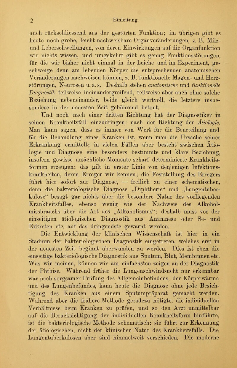 auch rückschliessend aus der gestörten Funktion; im übrigen gibt es heute noch grobe, leicht nachweisbare Organveränderungen, z. B. Milz- und Leberschwellungen, von deren Einwirkungen auf die Organfunktion wir nichts wissen, und umgekehrt gibt es genug Funktionsstörungen, für die wir bisher nicht einmal in der Leiche und im Experiment, ge- schweige denn am lebenden Körper die entsprechenden anatomischen Veränderungen nachweisen können, z. B. funktionelle Magen- und Herz- störungen, Neurosen u. a. s. Deshalb stehen anatomische und funktionelle Diagnostik teilweise ineinandergreifend, teilweise aber auch ohne solche Beziehung nebeneinander, beide gleich wertvoll, die letztere insbe- sondere in der neuesten Zeit gebührend betont. Und noch nach einer dritten Richtung hat der Diagnostiker in seinen Krankheitsfall einzudringen: nach der Richtung der Ätiologie. Man kann sagen, dass es immer von Wert für die Beurteilung und für die Behandlung eines Kranken ist, wenn man die Ursache seiner Erkrankung ermittelt; in vielen Fällen aber besteht zwischen Ätio- logie und Diagnose eine besonders bestimmte und klare Beziehung, insofern gewisse ursächliche Momente scharf determinierte Krankheits- formen erzeugen; das gilt in erster Linie von denjenigen Infektions- krankheiten, deren Erreger wir kennen; die Feststellung des Erregers führt hier sofort zur Diagnose, — freilich zu einer schematischen, denn die bakteriologische Diagnose „Diphtherie und „Lungentuber- kulose besagt gar nichts über die besondere Natur des vorliegenden Krankheitsfalles, ebenso wenig wie der Nachweis des Alkohol- missbrauchs über die Art des „Alkoholismus; deshalb muss vor der einseitigen ätiologischen Diagnostik aus Anamnese oder Se- und Exkreten etc. auf das dringendste gewarnt werden. Die Entwicklung der klinischen Wissenschaft ist hier in ein Stadium der bakteriologischen Diagnostik eingetreten, welches erst in der neuesten Zeit beginnt überwunden zu werden. Dies ist eben die einseitige bakteriologische Diagnostik aus Sputum, Blut, Membranen etc. Was wir meinen, können wir am einfachsten zeigen an der Diagnostik der Phthise. Während früher die Lungenschwindsucht nur erkennbar war nach sorgsamer Prüfung des Allgemeinbefindens, der Körperwärme und des Lungenbefandes, kann heute die Diagnose ohne jede Besich- tigung des Kranken aus einem Sputumpräparat gemacht werden. Während aber die frühere Methode geradezu nötigte, die individuellen Verhältnisse beim Kranken zu prüfen, und so den Arzt unmittelbar aaf die Berücksichtigung der individuellen Krankheitsform hinführte, ist die bakteriologische Methode schematisch: sie führt zur Erkennung der ätiologischen, nicht der klinischen Natur des Krankheitsfalls. Die Lunofentuberkulosen aber sind himmelweit verschieden. Die moderne