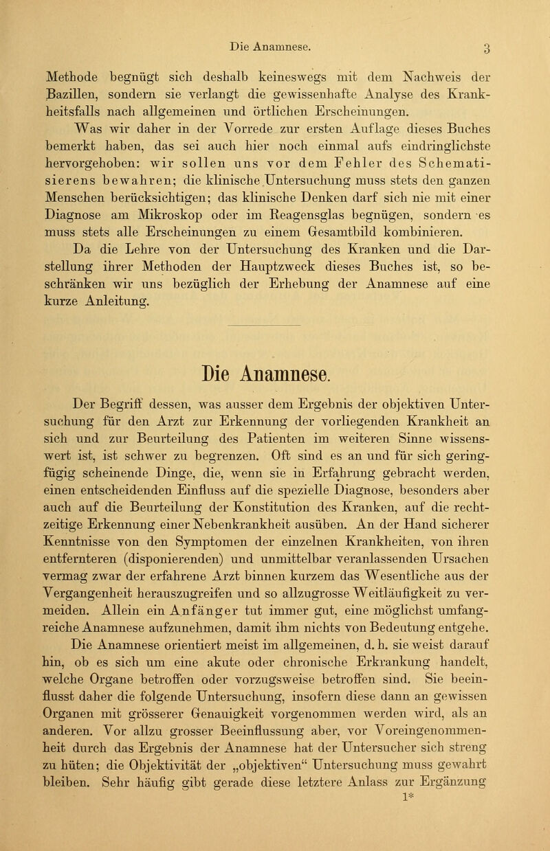 Methode begnügt sich deshalb keineswegs mit dem Nachweis der Bazillen, sondern sie verlangt die gewissenhafte Analyse des Krank- heitsfalls nach allgemeinen und örtlichen Erscheinungen. Was wir daher in der Vorrede zur ersten Auflage dieses Buches bemerkt haben, das sei auch hier noch einmal aufs eindringlichste hervorgehoben: wir sollen uns vor dem Fehler des Schemati- sierens bewahren; die klinische Untersuchung muss stets den ganzen Menschen berücksichtigen; das klinische Denken darf sich nie mit einer Diagnose am Mikroskop oder im Reagensglas begnügen, sondern es muss stets alle Erscheinungen zu einem Gesamtbild kombinieren. Da die Lehre von der Untersuchung des Kranken und die Dar- stellung ihrer Methoden der Hauptzweck dieses Buches ist, so be- schränken wir uns bezüglich der Erhebung der Anamnese auf eine kurze Anleitung. Die Anamnese. Der Begriff dessen, was ausser dem Ergebnis der objektiven Unter- suchung für den Arzt zur Erkennung der vorliegenden Krankheit an sich und zur Beurteilung des Patienten im weiteren Sinne wissens- wert ist, ist schwer zu begrenzen. Oft sind es an und für sich gering- fügig scheinende Dinge, die, wenn sie in Erfahrung gebracht werden, einen entscheidenden Einfluss auf die spezielle Diagnose, besonders aber auch auf die Beurteilung der Konstitution des Kranken, auf die recht- zeitige Erkennung einer Nebenkrankheit ausüben. An der Hand sicherer Kenntnisse von den Symptomen der einzelnen Krankheiten, von ihren entfernteren (disponierenden) und unmittelbar veranlassenden Ursachen vermag zwar der erfahrene Arzt binnen kurzem das Wesentliche aus der Vergangenheit herauszugreifen und so allzugrosse Weitläufigkeit zu ver- meiden. Allein ein Anfänger tut immer gut, eine möglichst umfang- reiche Anamnese aufzunehmen, damit ihm nichts von Bedeutung entgehe. Die Anamnese orientiert meist im allgemeinen, d. h. sie weist darauf hin, ob es sich um eine akute oder chronische Erkrankung handelt, welche Organe betroffen oder vorzugsweise betroffen sind. Sie beein- flusst daher die folgende Untersuchung, insofern diese dann an gewissen Organen mit grösserer Genauigkeit vorgenommen werden wird, als an anderen. Vor allzu grosser Beeinflussung aber, vor Voreingenommen- heit durch das Ergebnis der Anamnese hat der Untersucher sich streng zu hüten; die Objektivität der „objektiven Untersuchung muss gewahrt bleiben. Sehr häufig gibt gerade diese letztere Anlass zur Ergänzung 1*