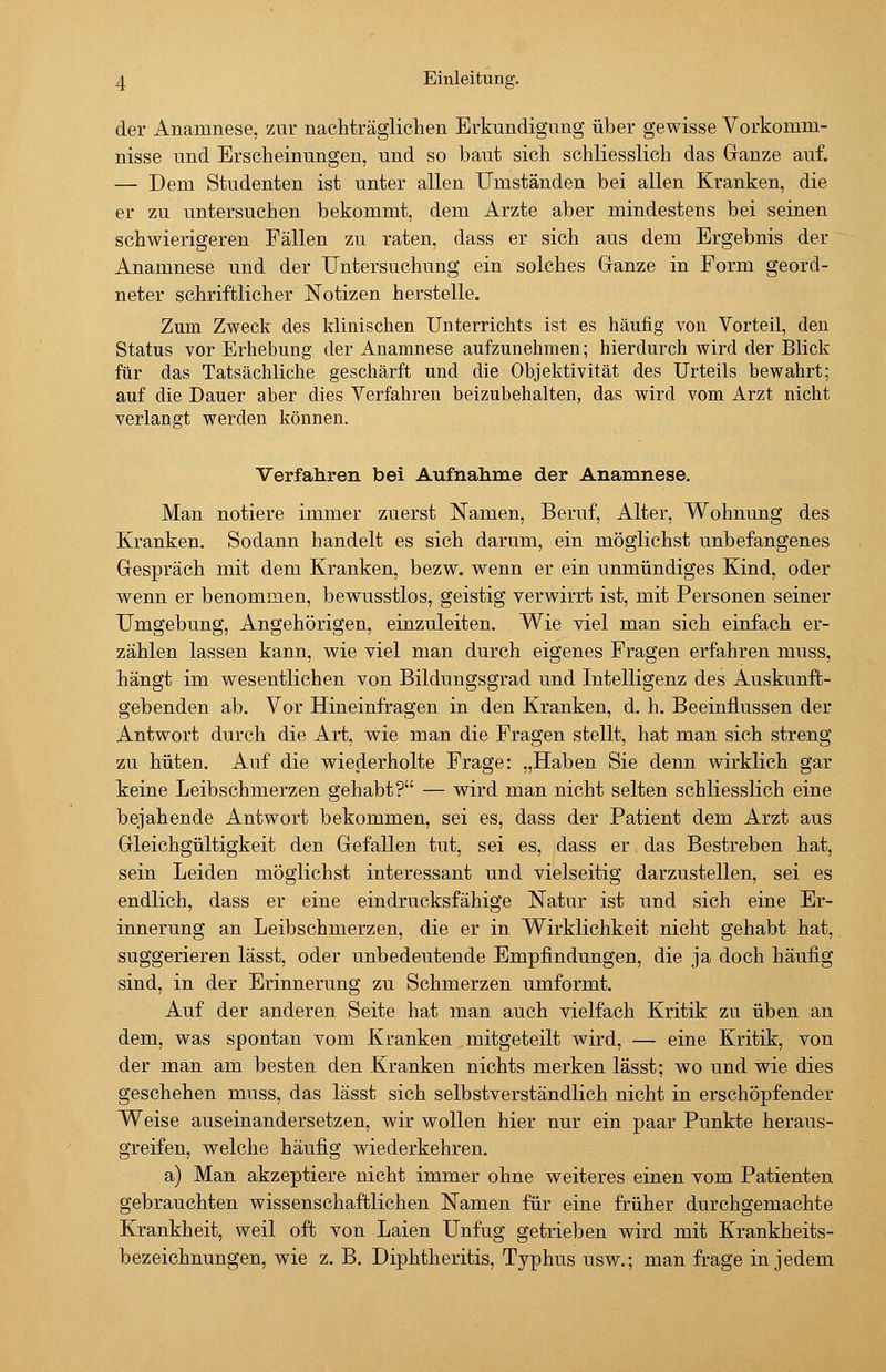 der Anamnese, zur nachträglichen Erkundigung über gewisse Vorkomm- nisse und Erscheinungen, und so baut sich schliesslich das Ganze auf. — Dem Studenten ist unter allen Umständen bei allen Kranken, die er zu untersuchen bekommt, dem Arzte aber mindestens bei seinen schwierigeren Fällen zu raten, dass er sich aus dem Ergebnis der Anamnese und der Untersuchung ein solches Granze in Form geord- neter schriftlicher Notizen herstelle. Zum Zweck des klinischen Unterrichts ist es häufig von Vorteil, den Status vor Erhebung der Anamnese aufzunehmen; hierdurch wird der Blick für das Tatsächliche geschärft und die Objektivität des Urteils bewahrt; auf die Dauer aber dies Verfahren beizubehalten, das wird vom Arzt nicht verlangt werden können. Verfahren bei Aufnahme der Anamnese. Man notiere immer zuerst Namen, Beruf, Alter, Wohnung des Kranken. Sodann handelt es sich darum, ein möglichst unbefangenes Gespräch mit dem Kranken, bezw. wenn er ein unmündiges Kind, oder wenn er benommen, bewusstlos, geistig verwirrt ist, mit Personen seiner Umgebung, Angehörigen, einzuleiten. Wie viel man sich einfach er- zählen lassen kann, wie viel man durch eigenes Fragen erfahren muss, hängt im wesentlichen von Bildungsgrad und Intelligenz des Auskunft- gebenden ab. Vor Hineinfragen in den Kranken, d. h. Beeinflussen der Antwort durch die Art, wie man die Fragen stellt, hat man sich streng zu hüten. Auf die wiederholte Frage: „Haben Sie denn wirklich gar keine Leibschmerzen gehabt? — wird man nicht selten schliesslich eine bejahende Antwort bekommen, sei es, dass der Patient dem Arzt aus Gleichgültigkeit den Gefallen tut, sei es, dass er das Bestreben hat, sein Leiden möglichst interessant und vielseitig darzustellen, sei es endlich, dass er eine eindrucksfähige Natur ist und sich eine Er- innerung an Leibschmerzen, die er in Wirklichkeit nicht gehabt hat, suggerieren lässt, oder unbedeutende Empfindungen, die ja doch häufig sind, in der Erinnerung zu Schmerzen umformt. Auf der anderen Seite hat man auch vielfach Kritik zu üben an dem, was spontan vom Kranken mitgeteilt wird, — eine Kritik, von der man am besten den Kranken nichts merken lässt; wo und wie dies geschehen muss, das lässt sich selbstverständlich nicht in erschöpfender Weise auseinandersetzen, wir wollen hier nur ein paar Punkte heraus- greifen, welche häufig wiederkehren. a) Man akzeptiere nicht immer ohne weiteres einen vom Patienten gebrauchten wissenschaftlichen Namen für eine früher durchgemachte Krankheit, weil oft von Laien Unfug getrieben wird mit Krankheits- bezeichnungen, wie z. B. Diphtheritis, Typhus usw.; man frage in jedem