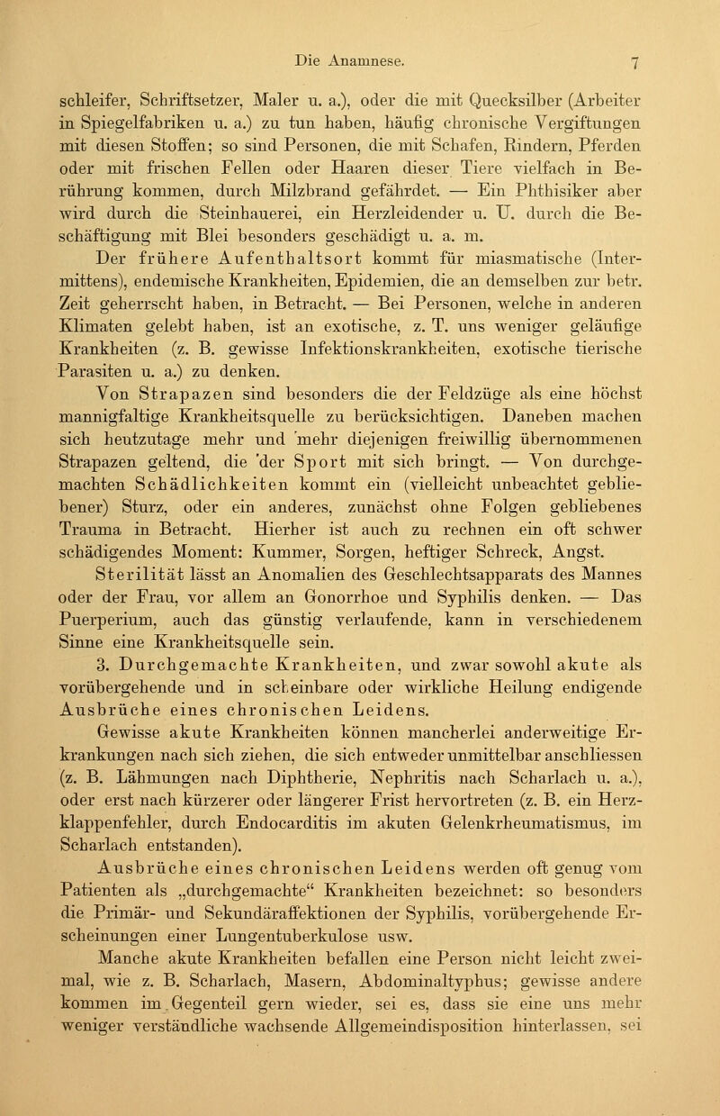 Schleifer, Schriftsetzer, Maler u. a.), oder die mit Quecksilber (Arbeiter in Spiegelfabriken u. a.) zu tun haben, häufig chronische Vergiftungen mit diesen Stoffen; so sind Personen, die mit Schafen, Rindern, Pferden oder mit frischen Fellen oder Haaren dieser Tiere -vielfach in Be- rührung kommen, durch Milzbrand gefährdet. — Ein Phthisiker aber wird durch die Steinhauerei, ein Herzleidender u, U. durch die Be- schäftigung mit Blei besonders geschädigt u. a. m. Der frühere Aufenthaltsort kommt für miasmatische (Inter- mittens), endemische Krankheiten, Epidemien, die an demselben zur betr. Zeit geherrscht haben, in Betracht. — Bei Personen, welche in anderen Klimaten gelebt haben, ist an exotische, z. T. uns weniger geläufige Krankheiten (z. B. gewisse Infektionskrankheiten, exotische tierische Parasiten u. a.) zu denken. Von Strapazen sind besonders die der Feldzüge als eine höchst mannigfaltige Krankheitsquelle zu berücksichtigen. Daneben machen sich heutzutage mehr und mehr diejenigen freiwillig übernommenen Strapazen geltend, die 'der Sport mit sich bringt. — Von durchge- machten Schädlichkeiten kommt ein (vielleicht unbeachtet geblie- bener) Sturz, oder ein anderes, zunächst ohne Folgen gebliebenes Trauma in Betracht. Hierher ist auch zu rechnen ein oft schwer schädigendes Moment: Kummer, Sorgen, heftiger Schreck, Angst. Sterilität lässt an Anomalien des Geschlechtsapparats des Mannes oder der Frau, vor allem an Gonorrhoe und Syphilis denken. — Das Puerperium, auch das günstig verlaufende, kann in verschiedenem Sinne eine Krankheitsquelle sein. 3. Durchgemachte Krankheiten, und zwar sowohl akute als vorübergehende und in scheinbare oder wirkliche Heilung endigende Ausbrüche eines chronischen Leidens. Gewisse akute Krankheiten können mancherlei anderweitige Er- krankungen nach sich ziehen, die sich entweder unmittelbar anschliessen (z. B. Lähmungen nach Diphtherie, Nephritis nach Scharlach u. a.), oder erst nach kürzerer oder längerer Frist hervortreten (z. B. ein Herz- klappenfehler, durch Endocarditis im akuten Gelenkrheumatismus, im Scharlach entstanden). Ausbrüche eines chronischen Leidens werden oft genug vom Patienten als „durchgemachte Krankheiten bezeichnet: so besonders die Primär- und Sekundäraffektionen der Syphilis, vorübergehende Er- scheinungen einer Lungentuberkulose usw. Manche akute Krankheiten befallen eine Person nicht leicht zwei- mal, wie z. B. Scharlach, Masern, Abdominaltyphus; gewisse andere kommen im.Gegenteil gern wieder, sei es, dass sie eine uns mehr weniger verständliche wachsende Allgemeindisposition hinterlassen, sei