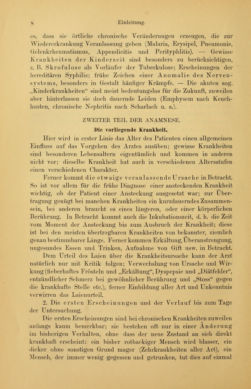 es, dass sie örtliche chronische Veränderungen erzeugen, die zur Wiedererkrankung Veranlassung geben (Malaria, Erysipel, Pneumonie, Gelenkrheumatismus, Appendicitis und Perityphlitis). — Gewisse Krankheiten der Kinderzeit sind besonders zu berücksichtigen, z. B. Skrofulöse als Vorläufer der Tuberkulose; Erscheinungen der hereditären Syphilis; frühe Zeichen einer Anomalie des Nerven- systems, besonders in Gestalt häufiger Krämpfe. — Die akuten sog. „Kinderkrankheiten sind meist bedeutungslos für die Zukunft, zuweilen aber hinterlassen sie doch dauernde Leiden (Emphysem nach Keuch- husten, chronische Nephritis nach Scharlach u. a.). ZWEITER TEIL DER ANAMNESE. Die Torliegende Krankheit. Hier wird in erster Linie das Alter des Patienten einen allgemeinen Einfluss auf das Vorgehen des Arztes ausüben; gewisse Krankheiten sind besonderen Lebensaltern eigentümlich und kommen in anderen nicht vor; dieselbe Krankheit hat auch in verschiedenen Altersstufen einen verschiedenen Charakter. Ferner kommt die etwaige veranlassendeürsache in Betracht. So ist vor allem für die frühe Diagnose einer ansteckenden Krankheit wichtig, ob der Patient einer Ansteckung ausgesetzt war; zur Über- tragung genügt bei manchen Krankheiten ein kurzdauerndes Zusammen- sein, bei anderen braucht es eines längeren, oder einer körperlichen Berührung. In Betracht kommt auch die Inkubationszeit, d. h. die Zeit vom Moment der Ansteckung bis zum Ausbruch der Krankheit; diese ist bei den meisten übertragbaren Krankheiten von bekannter, ziemlich genau bestimmbarer Länge. Ferner kommen Erkältung, Überanstrengung, ungesundes Essen und Trinken, Aufnahme von Gift usw. in Betracht. Dem Urteil des Laien über die Krankheitsursache kann der Arzt natürlich nur mit Kritik folgen; Verwechslung von Ursache und Wir- kung (fieberhaftes Frösteln und „Erkältung, Dyspepsie und „Diätfehler, entzündlicher Schmerz bei gewöhnlicher Berührung und „Stoss gegen die krankhafte Stelle etc.), ferner Einbildung aller Art und Unkenntnis verwirren das Laienurteil. 2. Die ersten Erscheinungen und der Verlauf bis zum Tage der Untersuchung. Die ersten Erscheinungen sind bei chronischen Krankheiten zuweilen anfangs kaum bemerkbar; sie bestehen oft nur in einer Änderung im bisherigen Verhalten, ohne dass der neue Zustand an sich direkt krankhaft erscheint: ein bisher rotbackiger Mensch wird blasser, ein dicker ohne sonstigen Grund mager (Zehrkrankheiten aller Art), ein Mensch, der immer wenig gegessen und getrunken, tut dies auf einmal