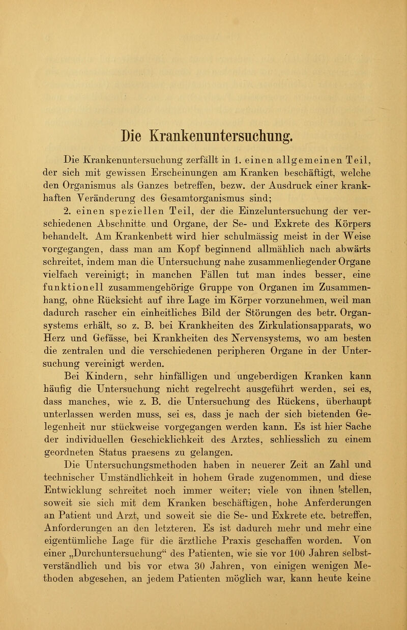 Die Krankenuntersuchung. Die Krankenuntersuchung zerfällt in 1. einen allgemeinen Teil, der sich mit gewissen Erscheinungen am Kranken beschäftigt, welche den Organismus als Ganzes betreffen, bezw. der Ausdruck einer krank- haften Veränderung des Gesamtorganismus sind; 2. einen speziellen Teil, der die Einzeluntersuchung der ver- schiedenen Abschnitte und Organe, der Se- und Exkrete des Körpers behandelt. Am Krankenbett wird hier schulmässig meist in der Weise vorgegangen, dass man am Kopf beginnend allmählich nach abwärts schreitet, indem man die Untersuchung nahe zusammenliegender Organe vielfach vereinigt; in manchen Fällen tut man indes besser, eine funktionell zusammengehörige Gruppe von Organen im Zusammen- hang, ohne Rücksicht auf ihre Lage im Körper vorzunehmen, weil man dadurch rascher ein einheitliches Bild der Störungen des betr. Organ- systems erhält, so z. B. bei Krankheiten des Zirkulationsapparats, wo Herz und Gefässe, bei Krankheiten des Nervensystems, wo am besten die zentralen und die verschiedenen peripheren Organe in der Unter- suchung vereinigt werden. Bei Kindern, sehr hinfälligen und ungeberdigen Kranken kann häufig die Untersuchung nicht regelrecht ausgeführt werden, sei es, dass manches, wie z. B. die Untersuchung des Rückens, überhaupt unterlassen werden muss, sei es, dass je nach der sich bietenden Ge- legenheit nur stückweise vorgegangen werden kann. Es ist hier Sache der individuellen Geschicklichkeit des Arztes, schliesslich zu einem geordneten Status praesens zu gelangen. Die Untersuchungsmethoden haben in neuerer Zeit an Zahl und technischer Umständlichkeit in hohem Grade zugenommen, und diese Entwicklung schreitet noch immer weiter; viele von ihnen 'stellen, soweit sie sich mit dem Kranken beschäftigen, hohe Anferderungen an Patient und Arzt, und soweit sie die Se- und Exkrete etc. betreffen, Anforderungen an den letzteren. Es ist dadurch mehr und mehr eine eigentümliche Lage für die ärztliche Praxis geschaffen worden. Von einer „Durchuntersuchung des Patienten, wie sie vor 100 Jahren selbst- verständlich und bis vor etwa 30 Jahren, von einigen wenigen Me- thoden abgesehen, an jedem Patienten möglich war, kann heute keine