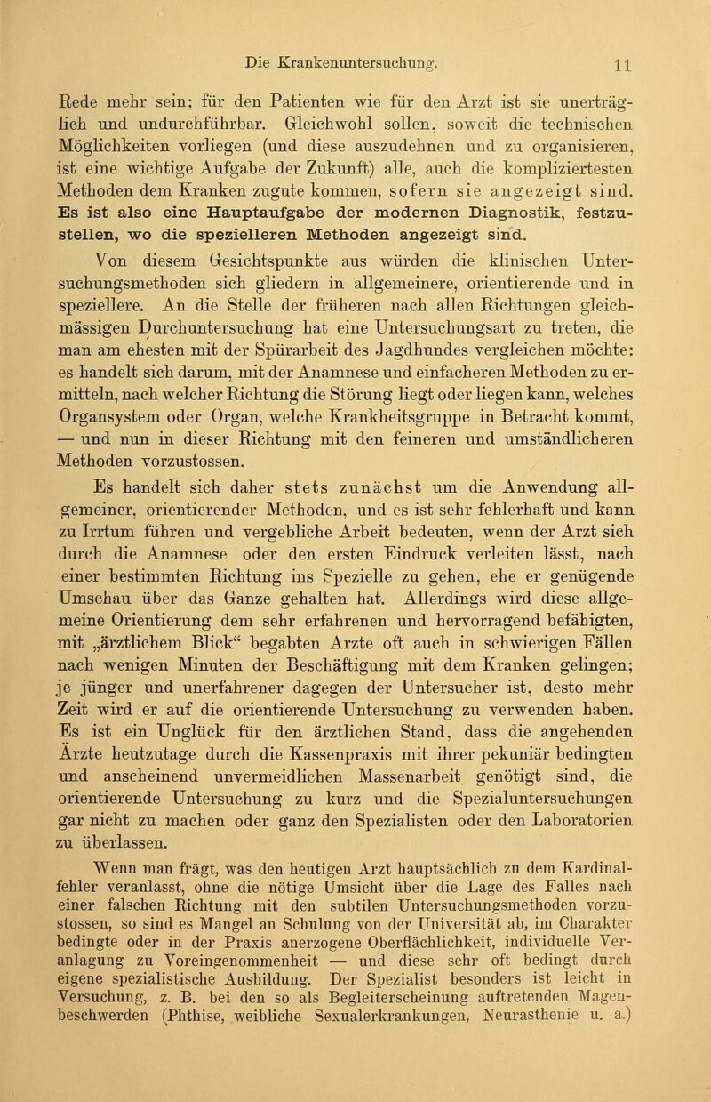 Rede mehr sein; für den Patienten wie für den Arzt ist sie unerträg- lich und undurchführbar. Gleichwohl sollen, soweit die technischen Möglichkeiten vorliegen (und diese auszudehnen und zu organisieren, ist eine wichtige Aufgabe der Zukunft) alle, auch die kompliziertesten Methoden dem Kranken zugute kommen, sofern sie angezeigt sind. Es ist also eine Hauptaufgabe der modernen Diagnostik, festzu- stellen, wo die spezielleren Methoden angezeigt sind. Von diesem Gesichtspunkte aus würden die klinischen Unter- suchungsmethoden sich gliedern in allgemeinere, orientierende und in speziellere. An die Stelle der früheren nach allen Richtungen gleich- massigen Durchuntersuchung hat eine Untersuchungsart zu treten, die man am ehesten mit der Spürarbeit des Jagdhundes vergleichen möchte: es handelt sich darum, mit der Anamnese und einfacheren Methoden zu er- mitteln, nach welcher Richtung die Störung liegt oder liegen kann, welches Organsystem oder Organ, welche Krankheitsgruppe in Betracht kommt, — und nun in dieser Richtung mit den feineren und umständlicheren Methoden vorzustossen. Es handelt sich daher stets zunächst um die Anwendung all- gemeiner, orientierender Methoden, und es ist sehr fehlerhaft und kann zu Irrtum führen und vergebliche Arbeit bedeuten, wenn der Arzt sich durch die Anamnese oder den ersten Eindruck verleiten lässt, nach einer bestimmten Richtung ins Spezielle zu gehen, ehe er genügende Umschau über das Ganze gehalten hat. Allerdings wird diese allge- meine Orientierung dem sehr erfahrenen und hervorragend befähigten, mit „ärztlichem Blick begabten Arzte oft auch in schwierigen Fällen nach wenigen Minuten der Beschäftigung mit dem Kranken gelingen; je jünger und unerfahrener dagegen der Untersucher ist, desto mehr Zeit wird er auf die orientierende Untersuchung zu verwenden haben. Es ist ein Unglück für den ärztlichen Stand, dass die angehenden Arzte heutzutage durch die Kassenpraxis mit ihrer pekuniär bedingten und anscheinend unvermeidlichen Massenarbeit genötigt sind, die orientierende Untersuchung zu kurz und die Spezialuntersuchungen gar nicht zu machen oder ganz den Spezialisten oder den Laboratorien zu überlassen. Wenn man fragt, was den heutigen Arzt hauptsächlich zu dem Kardinal- fehler veranlasst, ohne die nötige Umsicht über die Lage des Falles nach einer falschen Richtung mit den subtilen Untersuchungsmethoden vorzu- stossen, so sind es Mangel an Schulung von der Universität ab, im Charakter bedingte oder in der Praxis anerzogene Oberflächlichkeit, individuelle Ver- anlagung zu Voreingenommenheit — und diese sehr oft bedingt durch eigene spezialistische Ausbildung. Der Spezialist besonders ist leicht in Versuchung, z. B. bei den so als Begleiterscheinung auftretenden Magen- beschwerden (Phthise, weibliche Sexualerkrankungen, Neurasthenie u. a.)