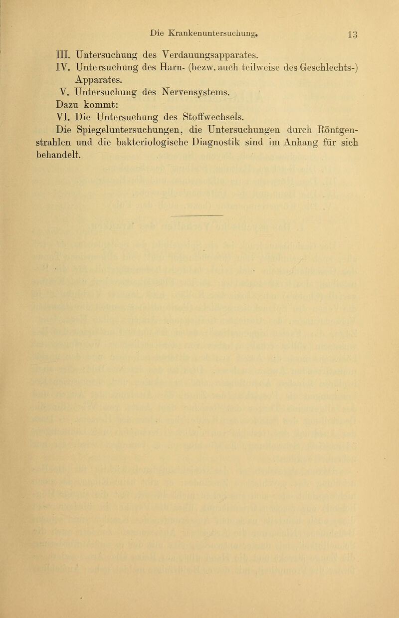 III. Untersuchung des Verdauungsapparates. IV. Untersuchung des Harn- (bezw. auch teilweise des Geschlechts-) Apparates. V. Untersuchung des Nervensystems. Dazu kommt: VI. Die Untersuchung des Stoffwechsels. Die Spiegeluntersuchungen, die Untersuchungen durch Röntgen- strahlen und die bakteriologische Diagnostik sind im Anhang für sich behandelt.