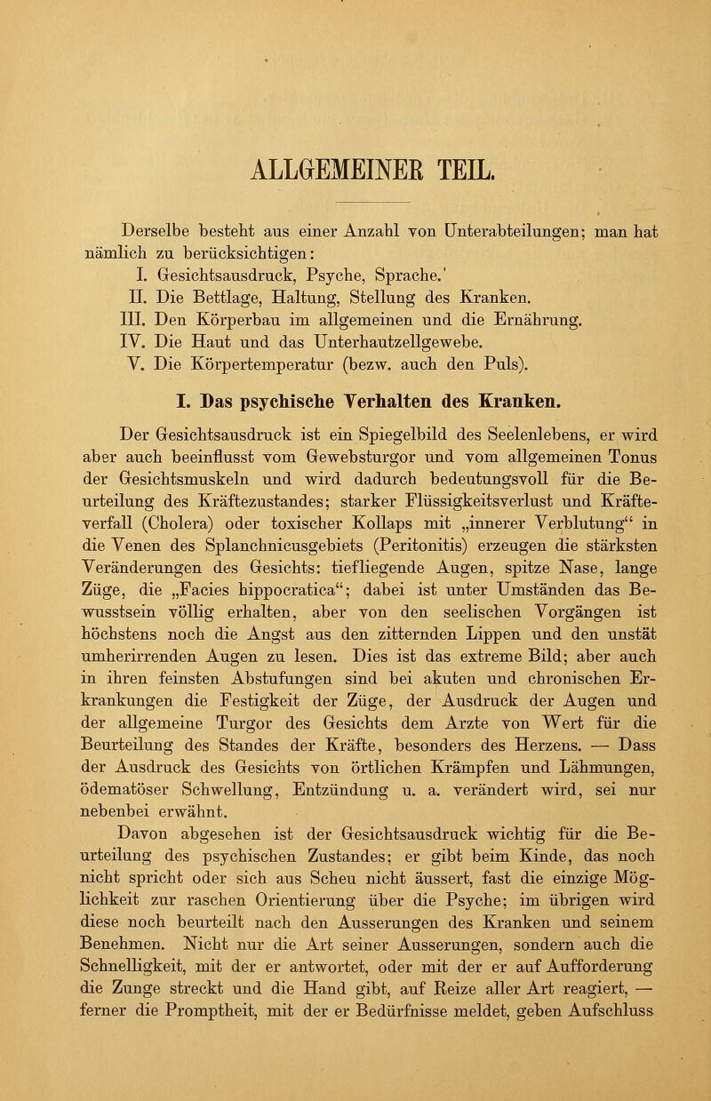 ALLGEMEINEß TEIL. Derselbe besteht aus einer Anzahl von Unterabteilungen; man hat nämlich zu berücksichtigen: I. Gesichtsausdruck, Psyche, Sprache.' II. Die Bettlage, Haltung, Stellung des Kranken. III. Den Körperbau im allgemeinen und die Ernährung. IV. Die Haut und das Unterhautzellgewebe. V. Die Körpertemperatur (bezw. auch den Puls). I. Das psychische Terhalten des Kranken. Der Gesichtsausdruck ist ein Spiegelbild des Seelenlebens, er wird aber auch beeinflusst vom Gewebsturgor und vom allgemeinen Tonus der Gesichtsmuskeln und wird dadurch bedeutungsvoll für die Be- urteilung des Kräftezustandes; starker Plüssigkeitsverlust und Kräfte- verfall (Cholera) oder toxischer Kollaps mit „innerer Verblutung in die Venen des Splanchnicusgebiets (Peritonitis) erzeugen die stärksten Veränderungen des Gesichts: tiefliegende Augen, spitze Nase, lange Züge, die „Facies hippocratica; dabei ist unter Umständen das Be- wusstsein völlig erhalten, aber von den seelischen Vorgängen ist höchstens noch die Angst aus den zitternden Lippen und den unstät umherirrenden Augen zu lesen. Dies ist das extreme Bild; aber auch in ihren feinsten Abstufungen sind bei akuten und chronischen Er- krankungen die Festigkeit der Züge, der Ausdruck der Augen und der allgemeine Turgor des Gesichts dem Arzte von Wert für die Beurteilung des Standes der Kräfte, besonders des Herzens. — Dass der Ausdruck des Gesichts von örtlichen Krämpfen und Lähmungen, ödematöser Schwellung, Entzündung u. a. verändert wird, sei nur nebenbei erwähnt. Davon abgesehen ist der Gesichtsausdruck wichtig für die Be- urteilung des psychischen Zustandes; er gibt beim Kinde, das noch nicht spricht oder sich aus Scheu nicht äussert, fast die einzige Mög- lichkeit zur raschen Orientierung über die Psyche; im übrigen wird diese noch beurteilt nach den Äusserungen des Kranken und seinem Benehmen. Nicht nur die Art seiner Äusserungen, sondern auch die Schnelligkeit, mit der er antwortet, oder mit der er auf Aufforderung die Zunge streckt und die Hand gibt, auf Reize aller Art reagiert, — ferner die Promptheit, mit der er Bedürfnisse meldet, geben Aufschluss