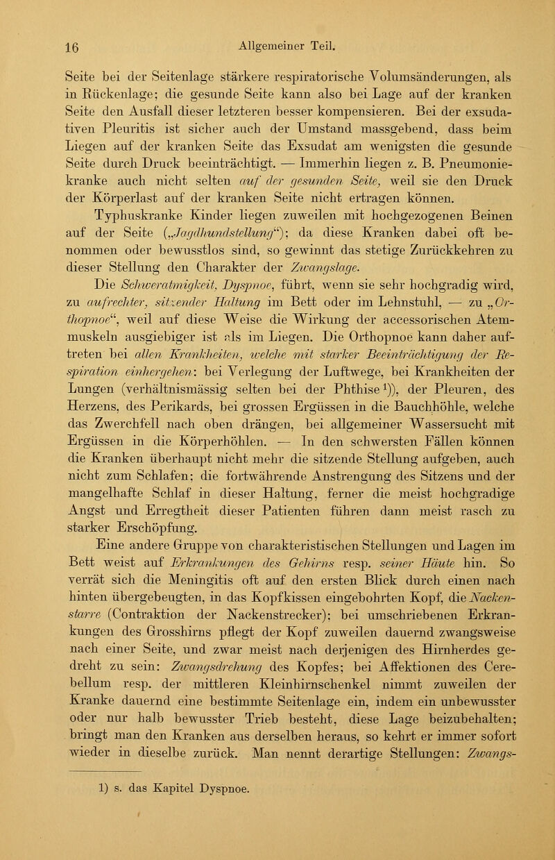 Seite bei der Seitenlage stärkere respiratorische Volumsänderungen, als in Rückenlage; die gesunde Seite kann also bei Lage auf der kranken Seite den Ausfall dieser letzteren besser kompensieren. Bei der exsuda- tiven Pleuritis ist sicher auch der Umstand massgebend, dass beim Liegen auf der kranken Seite das Exsudat am wenigsten die gesunde Seite durch Druck beeinträchtigt. — Immerhin liegen z. B. Pneumonie- kranke auch nicht selten auf der gesunden Seite, weil sie den Druck der Körperlast auf der kranken Seite nicht ertragen können. Typhuskranke Kinder liegen zuweilen mit hochgezogenen Beinen auf der Seite („JagdhundsteUung^^); da diese Kranken dabei oft be- nommen oder bewusstlos sind, so gewinnt das stetige Zurückkehren zu dieser Stellung den C'harakter der Ztvangslage. Die Schweratmigkeit, Dyspnoe, führt, wenn sie sehr hochgradig wird, zu aufrechter, sitzender Haltung im Bett oder im Lehnstuhl, ■— zu „Or- thopnoe^^ weil auf diese Weise die Wirkung der accessorischen Atem- muskeln ausgiebiger ist als im Liegen. Die Orthopnoe kann daher auf- treten bei allen Krankheiten, welche mit starker Beeinträchtigung der Re- spiration einhergehen: bei Verlegung der Luftwege, bei Krankheiten der Lungen (verhältnismässig selten bei der Phthise^)), der Pleuren, des Herzens, des Perikards, bei grossen Ergüssen in die Bauchhöhle, welche das Zwerchfell nach oben drängen, bei allgemeiner Wassersucht mit Ergüssen in die Körperhöhlen. — In den schwersten Fällen können die Kranken überhaupt nicht mehr die sitzende Stellung aufgeben, auch nicht zum Schlafen; die fortwährende Anstrengung des Sitzens und der mangelhafte Schlaf in dieser Haltung, ferner die meist hochgradige Angst und Erregtheit dieser Patienten führen dann meist rasch zu starker Erschöpfung. Eine andere Gruppe von charakteristischen Stellungen und Lagen im Bett weist auf Erkrankungen des Gehirns resp. seiner Häute hin. So verrät sich die Meningitis oft auf den ersten Blick durch einen nach hinten übergebeugten, in das Kopfkissen eingebohrten Kopf, ^ie Nacken- starre (Contraktion der Nackenstrecker); bei umschriebenen Erkran- kungen des Grosshirns pflegt der Kopf zuweilen dauernd zwangsweise nach einer Seite, und zwar meist nach derjenigen des Hirnherdes ge- dreht zu sein: Zwangsdrehung des Kopfes; bei Affektionen des Cere- bellum resp. der mittleren Kleinhirnschenkel nimmt zuweilen der Kranke dauernd eine bestimmte Seitenlage ein, indem ein unbewusster oder nur halb bewusster Trieb besteht, diese Lage beizubehalten; bringt man den Kranken aus derselben heraus, so kehrt er immer sofort wieder in dieselbe zurück. Man nennt derartige Stellungen: Zwangs- 1) s. das Kapitel Dyspnoe.