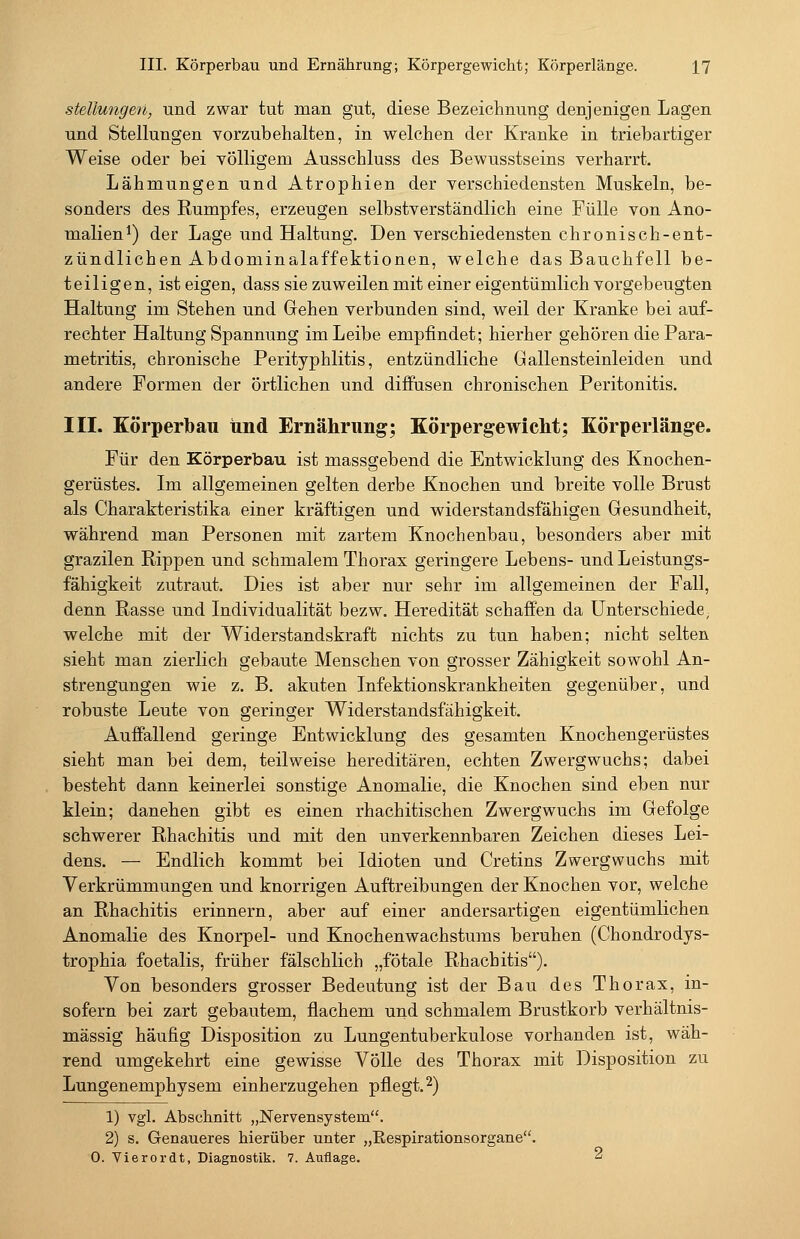 Stellungen, und zwar tut man gut, diese Bezeichnung denjenigea Lagen und Stellungen vorzubehalten, in welchen der Kranke in triebartiger Weise oder bei völligem Ausschluss des Bewusstseins verharrt. Lähmungen und Atrophien der verschiedensten Muskeln, be- sonders des Rumpfes, erzeugen selbstverständlich eine Fülle von Ano- malien*) der Lage und Haltung. Den verschiedensten chronisch-ent- zündlichen Abdominalaffektionen, welche das Bauchfell be- teiligen, ist eigen, dass sie zuweilen mit einer eigentümlich vorgebeugten Haltung im Stehen und Gehen verbunden sind, weil der Kranke bei auf- rechter Haltung Spannung im Leibe empfindet; hierher gehören die Para- metritis, chronische Perityphlitis, entzündliche Gallensteinleiden und andere Formen der örtlichen und diffusen chronischen Peritonitis. III. Körperbau und Ernährung; Körpergewicht; Körperlänge. Für den Körperbau ist massgebend die Entwicklung des Knochen- gerüstes. Im allgemeinen gelten derbe Knochen und breite volle Brust als Charakteristika einer kräftigen und widerstandsfähigen Gesundheit, während man Personen mit zartem Knochenbau, besonders aber mit grazilen Rippen und schmalem Thorax geringere Lebens- und Leistungs- fähigkeit zutraut. Dies ist aber nur sehr im allgemeinen der Fall, denn Rasse und Individualität bezw. Heredität schaffen da Unterschiede, welche mit der Widerstandskraft nichts zu tun haben; nicht selten sieht man zierlich gebaute Menschen von grosser Zähigkeit sowohl An- strengungen wie z. B. akuten Infektionskrankheiten gegenüber, und robuste Leute von geringer Widerstandsfähigkeit. Auffallend geringe Entwicklung des gesamten Knochengerüstes sieht man bei dem, teilweise hereditären, echten Zwergwuchs; dabei besteht dann keinerlei sonstige Anomalie, die Knochen sind eben nur klein; daneben gibt es einen rhachitischen Zwergwuchs im Gefolge schwerer Rhachitis und mit den unverkennbaren Zeichen dieses Lei- dens. — Endlich kommt bei Idioten und Cretins Zwergwuchs mit Verkrümmungen und knorrigen Auftreibungen der Knochen vor, welche an Rhachitis erinnern, aber auf einer andersartigen eigentümlichen Anomalie des Knorpel- und Knochenwachstums beruhen (Chondrodys- trophia foetalis, früher fälschlich „fötale Rhachitis). Von besonders grosser Bedeutung ist der Bau des Thorax, in- sofern bei zart gebautem, flachem und schmalem Brustkorb verhältnis- mässig häufig Disposition zu Lungentuberkulose vorhanden ist, wäh- rend umgekehrt eine gewisse Völle des Thorax mit Disposition zu Lungenemphysem einherzugehen pflegt.2) 1) vgl. Abschnitt „Nervensystem. 2) s. Genaueres hierüber unter „Eespirationsorgane. 0. Vierordt, Diagnostik. 7. Auflage. 