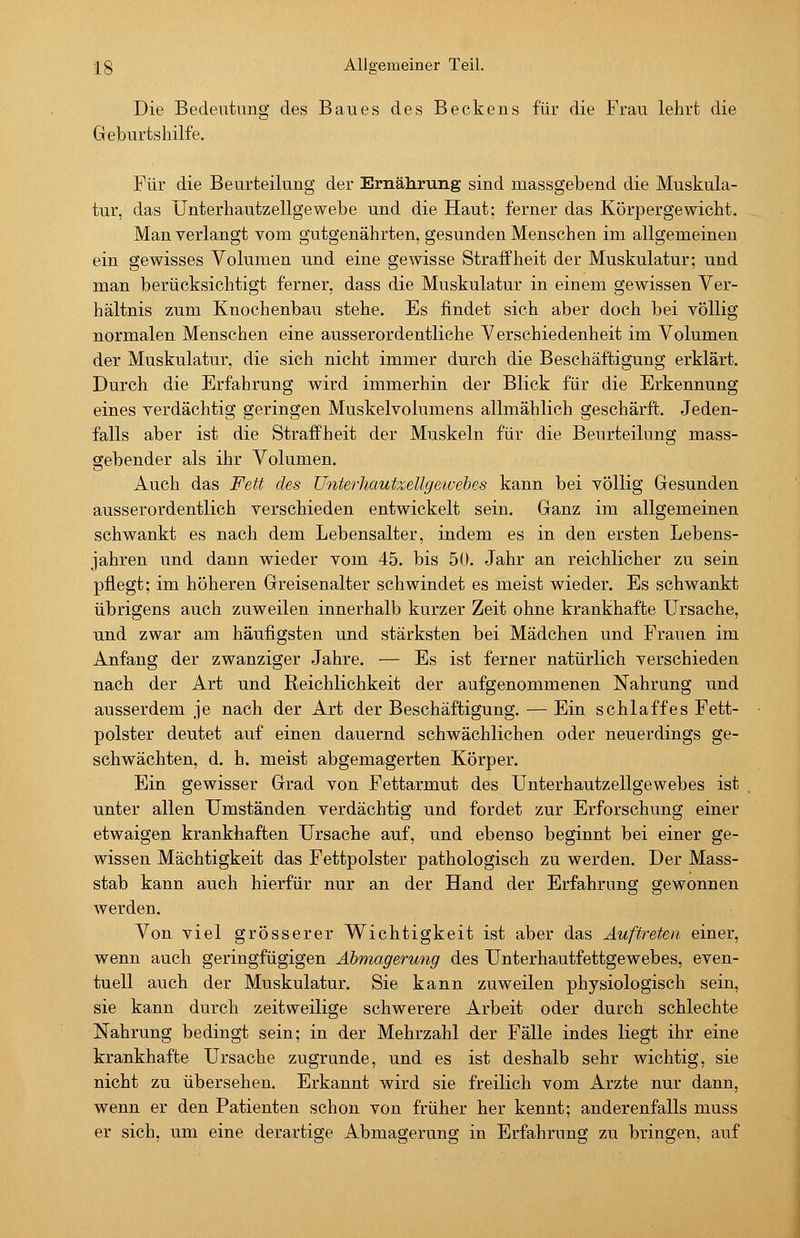 Die Bedeutung des Baues des Beckens für die Frau lehrt die Geburtshilfe. Für die Beurteilung der Ernährung sind massgebend die Muskula- tur, das Unterhautzellgewebe und die Haut; ferner das Körpergewicht. Man verlangt vom gutgenährten, gesunden Menschen im allgemeinen ein gewisses Volumen und eine gewisse Straffheit der Muskulatur; und man berücksichtigt ferner, dass die Muskulatur in einem gewissen Ver- hältnis zum Knochenbau stehe. Es findet sich aber doch bei völlig normalen Menschen eine ausserordentliche Verschiedenheit im Volumen der Muskulatur, die sich nicht immer durch die Beschäftigung erklärt. Durch die Erfahrung wird immerhin der Blick für die Erkennung eines verdächtig geringen Muskelvolumens allmählich geschärft. Jeden- falls aber ist die Straffheit der Muskeln für die Beurteilung mass- gebender als ihr Volumen. Auch das Fett des Unterliautzellgeivehes kann bei völlig Gesunden ausserordentlich verschieden entwickelt sein. Ganz im allgemeinen schwankt es nach dem Lebensalter, indem es in den ersten Lebens- jahren und dann wieder vom 45. bis 50. Jahr an reichlicher zu sein pflegt; im höheren Greisenalter schwindet es meist wieder. Es schwankt übrigens auch zuweilen innerhalb kurzer Zeit ohne krankhafte Ursache, und zwar am häufigsten und stärksten bei Mädchen und Frauen im Anfang der zwanziger Jahre. — Es ist ferner natürlich verschieden nach der Art und Reichlichkeit der aufgenommenen Nahrung und ausserdem je nach der Art der Beschäftigung. — Ein schlaffes Fett- polster deutet auf einen dauernd schwächlichen oder neuerdings ge- schwächten, d. h. meist abgemagerten Körper. Ein gewisser Grad von Fettarmut des Unterhautzellgewebes ist unter allen Umständen verdächtig und fordet zur Erforschung einer etwaigen krankhaften Ursache auf, und ebenso beginnt bei einer ge- wissen Mächtigkeit das Fettpolster pathologisch zu werden. Der Mass- stab kann auch hierfür nur an der Hand der Erfahrung gewonnen werden. Von viel grösserer Wichtigkeit ist aber das Auftreten einer, wenn auch geringfügigen Abmagerung des Unterhautfettgewebes, even- tuell auch der Muskulatur. Sie kann zuweilen physiologisch sein, sie kann durch zeitweilige schwerere Arbeit oder durch schlechte Nahrung bedingt sein; in der Mehrzahl der Fälle indes liegt ihr eine krankhafte Ursache zugrunde, und es ist deshalb sehr wichtig, sie nicht zu übersehen. Erkannt wird sie freilich vom Arzte nur dann, wenn er den Patienten schon von früher her kennt; anderenfalls muss er sich, um eine derartige Abmagerung in Erfahrung zu bringen, auf
