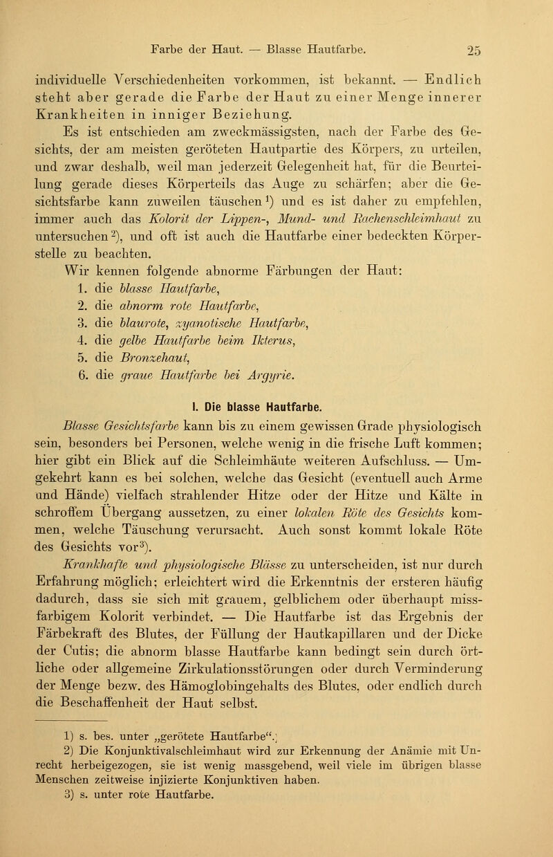 individuelle Verschiedenheiten vorkommen, ist bekannt. — Endlich steht aber gerade die Farbe der Haut zu einer Menge innerer Krankheiten in inniger Beziehung. Es ist entschieden am zweckmässigsten, nach der Farbe des Ge- sichts, der am meisten geröteten Hautpartie des Körpers, zu urteilen, und zwar deshalb, weil man jederzeit Gelegenheit hat, für die Beurtei- lung gerade dieses Körperteils das Auge zu schärfen; aber die Ge- sichtsfarbe kann zuweilen täuschen i) und es ist daher zu empfehlen, immer auch das Kolorit der Lippen-, Mund- und Rachenschleimhcmt zu untersuchen 2), und oft ist auch die Hautfarbe einer bedeckten Körper- stelle zu beachten. Wir kennen folgende abnorme Färbungen der Haut: 1. die blasse Hautfarbe, 2. die abnorm rote Hautfarbe, 3. die blaurote, zyanotische Hautfarbe, 4. die gelbe Hautfarbe beim Ikterus, 5. die Bronzehaut, 6. die graue Hautfarbe bei Argyrie. I. Die blasse Hautfarbe. Blasse Gesichtsfarbe kann bis zu einem gewissen Grade physiologisch sein, besonders bei Personen, welche wenig in die frische Luft kommen; hier gibt ein Blick auf die Schleimhäute weiteren Aufschluss. — Um- gekehrt kann es bei solchen, welche das Gesicht (eventuell auch Arme und Hände) vielfach strahlender Hitze oder der Hitze und Kälte in schroffem Übergang aussetzen, zu einer lokalen Röte des Gesichts kom- men, welche Täuschung verursacht. Auch sonst kommt lokale Röte des Gesichts vor^). Krankhafte und physiologische Blässe zu unterscheiden, ist nur durch Erfahrung möglich; erleichtert wird die Erkenntnis der ersteren häufig dadurch, dass sie sich mit grauem, gelblichem oder überhaupt miss- farbigem Kolorit verbindet. — Die Hautfarbe ist das Ergebnis der Färbekraft des Blutes, der Füllung der Hautkapillaren und der Dicke der Cutis; die abnorm blasse Hautfarbe kann bedingt sein durch ört- liche oder allgemeine Zirkulationsstörungen oder durch Verminderung der Menge bezw. des Hämoglobingehalts des Blutes, oder endlich durch die Beschaffenheit der Haut selbst. 1) s. bes. unter „gerötete Hautfarbe.; 2) Die KoDJunktivalschleimhaut wird zur Erkennung der Anämie mit Un- recbt herbeigezogen, sie ist wenig massgebend, weil viele im übrigen blasse Menschen zeitweise injizierte Konjunktiven haben. 3) s. unter rote Hautfarbe.