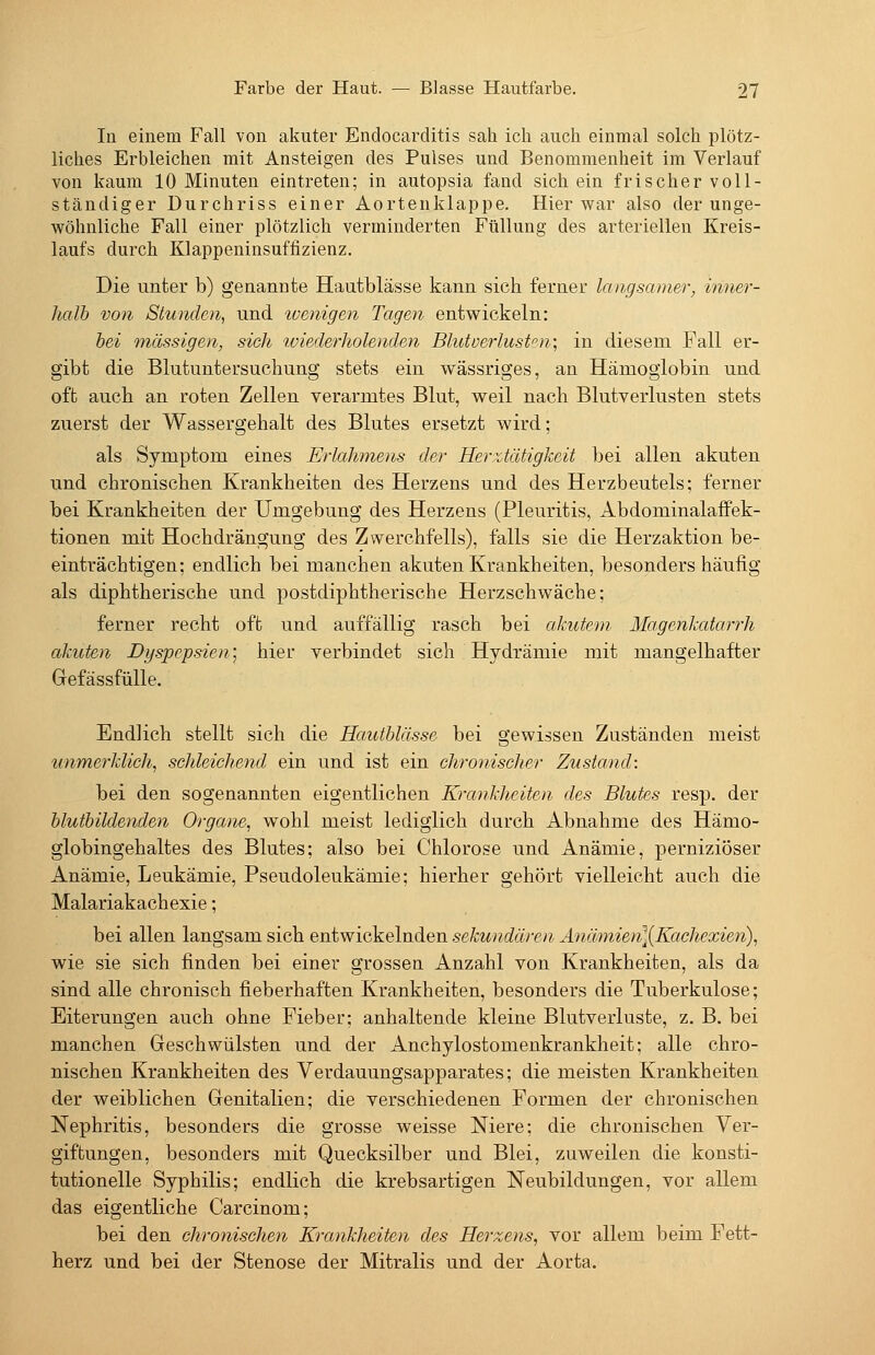 In einem Fall von akuter Endocarditis sah ich auch einmal solch plötz- liches Erbleichen mit Ansteigen des Pulses und Benommenheit im Verlauf von kaum 10 Minuten eintreten; in autopsia fand sich ein frischer voll- ständiger Durchriss einer Aortenklappe. Hier war also der unge- wöhnliche Fall einer plötzlich verminderten Füllung des arteriellen Kreis- laufs durch Klappeninsuffizienz. Die unter b) genannte Hautblässe kann sich ferner langsamer, inner- halb von Stunden, und ivenigen Tagen entwickeln: hei massigen, sieh wiederholenden Blutverlust''n; in diesem Fall er- gibt die Blutuutersuchung stets ein wässriges, an Hämoglobin und oft auch an roten Zellen verarmtes Blut, weil nach Blutverlusten stets zuerst der Wassergehalt des Blutes ersetzt wird; als Symptom eines Erlahmens der Herztätigkeit bei allen akuten und chronischen Krankheiten des Herzens und des Herzbeutels; ferner bei Krankheiten der Umgebung des Herzens (Pleuritis, Abdominalaffek- tionen mit Hochdrängung des Zwerchfells), falls sie die Herzaktion be- einträchtigen; endlich bei manchen akuten Krankheiten, besonders häufig als diphtherische und postdiphtherische Herzschwäche; ferner recht oft und auffällig rasch bei akutem Magenkatarrh akuten Dyspepsien] hier verbindet sich Hydrämie mit mangelhafter GefässfüUe. Endlich stellt sich die HaiUhlässe bei gewissen Zuständen meist unmerklich, schleichend ein und ist ein chronisclier Zustand: bei den sogenannten eigentlichen Krankheiten des Blutes resp. der hluthildenden Organe, wohl meist lediglich durch Abnahme des Hämo- globingehaltes des Blutes; also bei Chlorose und Anämie, perniziöser Anämie, Leukämie, Pseudoleukämie; hierher gehört vielleicht auch die Malariakachexie; bei allen langsam sich entwickelnden sekundären Anämien]{Kachexien), wie sie sich finden bei einer grossen Anzahl von Krankheiten, als da sind alle chronisch fieberhaften Krankheiten, besonders die Tuberkulose; Eiterungen auch ohne Fieber; anhaltende kleine Blutverluste, z, B. bei manchen. Geschwülsten und der Anchylostomenkrankheit; alle chro- nischen Krankheiten des Verdauungsapparates; die meisten Krankheiten der weiblichen Genitalien; die verschiedenen Formen der chronischen Nephritis, besonders die grosse weisse Niere; die chronischen Ver- giftungen, besonders mit Quecksilber und Blei, zuweilen die konsti- tutionelle Syphilis; endlich die krebsartigen Neubildungen, vor allem das eigentliche Carcinom; bei den chronischen Krankheiten des Herzens, vor allem beim Fett- herz und bei der Stenose der Mitralis und der Aorta.