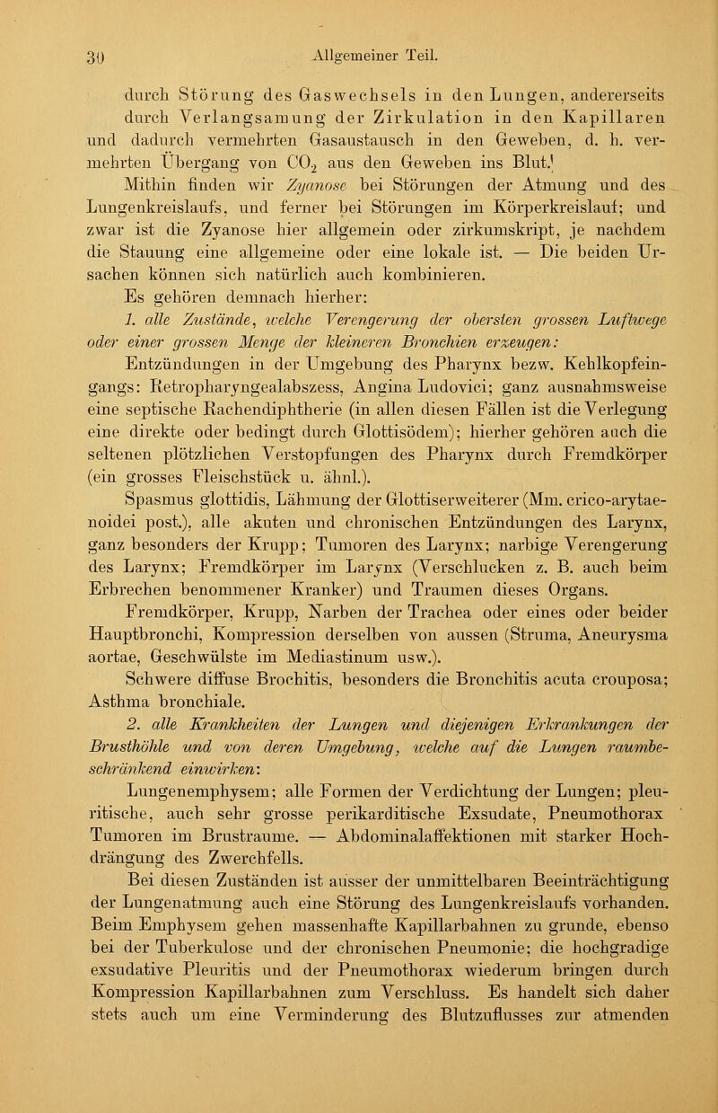durch Störung des Gaswechsels in den Lungen, andererseits durch Verlangsamung der Zirkulation in den Kapillaren und dadurch vermehrten Gasaustausch in den Geweben, d. h. ver- mehrten Übergang von CO.2 aus den Geweben ins Blut.' Mithin finden wir Zyanose bei Störungen der Atmung und des Lungenkreislaufs, und ferner bei Störungen im Körperkreislauf; und zwar ist die Zyanose hier allgemein oder zirkumskript, je nachdem die Stauung eine allgemeine oder eine lokale ist. — Die beiden Ur- sachen können sich natürlich auch kombinieren. Es gehören demnach hierher: 1. alle Zustände, icelehe Verengerung der obersten grossen Luftwege oder einer grossen Menge der kleineren Bronchien erzeugen: Entzündungen in der Umgebung des Pharynx bezw. Kehlkopfein- gangs: Retropharyngealabszess, Angina Ludovici; ganz ausnahmsweise eine septische Rachendiphtherie (in allen diesen Fällen ist die Verlegung eine direkte oder bedingt durch Glottisödem); hierher gehören auch die seltenen plötzlichen Verstopfungen des Pharynx durch Fremdkörper (ein grosses Fleischstück u. ähnl.). Spasmus glottidis, Lähmung der Glottiserweiterer (Mm. crico-arytae- noidei post.), alle akuten und chronischen Entzündungen des Larynx, ganz besonders der Krupp; Tumoren des Larynx; narbige Verengerung des Larynx; Fremdkörper im Larynx (Verschlucken z. B. auch beim Erbrechen benommener Kranker) und Traumen dieses Organs. Fremdkörper, Krupp, Narben der Trachea oder eines oder beider Hauptbronchi, Kompression derselben von aussen (Struma, Aneurysma aortae, Geschwülste im Mediastinum usw.). Schwere diffuse Brochitis, besonders die Bronchitis acuta crouposa; Asthma bronchiale. 2. alle Krankheiten der Lungen und diejenigen Erkrankungen der Brusthöhle und von deren Umgehung, ivelche auf die Lungen raumbe- schränkend einwirken: Lungenemphysem; alle Formen der Verdichtung der Lungen; pleu- ritische, auch sehr grosse perikarditische Exsudate, Pneumothorax Tumoren im Brustraume. — Abdominalaffektionen mit starker Hoch- drängung des Zwerchfells. Bei diesen Zuständen ist ausser der unmittelbaren Beeinträchtigung der Lungenatmung auch eine Störung des Lungenkreislaufs vorhanden. Beim Emphysem gehen massenhafte Kapillarbahnen zu gründe, ebenso bei der Tuberkulose und der chronischen Pneumonie; die hochgradige exsudative Pleuritis und der Pneumothorax wiederum bringen durch Kompression Kapillarbahnen zum Verschluss. Es handelt sich daher stets auch um eine Verminderung des Blutzuflusses zur atmenden