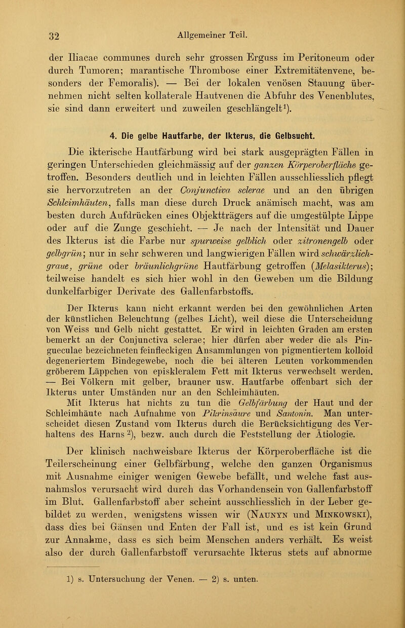 der Iliacae communes durch sehr grossen Erguss im Peritoneum oder durch Tumoren; marantische Thrombose einer Extremitätenvene, be- sonders der Femoralis). — Bei der lokalen venösen Stauung über- nehmen nicht selten kollaterale Hautvenen die Abfuhr des Venenblutes, sie sind dann erweitert und zuweilen geschlängelt^). 4. Die gelbe Hautfarbe, der Ikterus, die Gelbsucht. Die ikterische Hautfärbung wird bei stark ausgeprägten Fällen in geringen Unterschieden gleichmässig auf der ganzen Körperoherfläehe ge- troffen. Besonders deutlich und in leichten Fällen ausschliesslich pflegt sie hervorzutreten an der Conjundiva sclerae und an den übrigen Schleimhäuten, falls man diese durch Druck anämisch macht, vras am besten durch Aufdrücken eines Objektträgers auf die umgestülpte Lippe oder auf die Zunge geschieht. — Je nach der Intensität und Dauer des Ikterus ist die Farbe nur spurweise gelblich oder zitronengelb oder gelbgrün; nur in sehr schweren und langwierigen Fällen wird schwärzlich- graue, grüne oder bräunlichgrüne Hautfärbung getroffen (Melasikterus); teilweise handelt es sich hier wohl in den Geweben um die Bildung dunkelfarbiger Derivate des Gallenfarbstoffs. Der Ikterus kann nicht erkannt werden bei den gewöhnlichen Arten der künstlichen Beleuchtung (gelbes Licht), weil diese die Unterscheidung von Weiss und Gelb nicht gestattet. Er wird in leichten Graden am ersten bemerkt an der Conjunctiva sclerae; hier dürfen aber weder die als Pin- gueculae bezeichneten feinfleckigen Ansammlungen von pigmentiertem kolloid degeneriertem Bindegewebe, noch die bei älteren Leuten vorkommenden gröberem Läppchen von episkleralem Fett mit Ikterus verwechselt werden. — Bei Völkern mit gelber, brauner usw. Hautfarbe offenbart sich der Ikterus unter Umständen nur an den Schleimhäuten. Mit Ikterus hat nichts zu tun die Gelbfärbung der Haut und der Schleimhäute nach Aufnahme von FiJcrinsäwe und Santonin. Man unter- scheidet diesen Zustand vom Ikterus durch die Berücksichtigung des Ver- haltens des Harns 2), bezw. auch durch die Feststellung der Ätiologie. Der klinisch nachweisbare Ikterus der Körperoberfläche ist die Teilerscheinung einer Gelbfärbung, welche den ganzen Organismus mit Ausnahme einiger wenigen Gewebe befällt, und welche fast aus- nahmslos verursacht wird durch das Vorhandensein von Gallenfarbstoff im Blut. Gallenfarbstoff aber scheint ausschliesslich in der Leber ge- bildet zu werden, wenigstens wissen wir (Naunyn und Minkowski), dass dies bei Gänsen und Enten der Fall ist, und es ist kein Grund zur Annafeme, dass es sich beim Menschen anders verhält. Es weist also der durch Gallenfarbstoff verursachte Ikterus stets auf abnorme 1) s. Untersuchung der Venen. — 2) s. unten.
