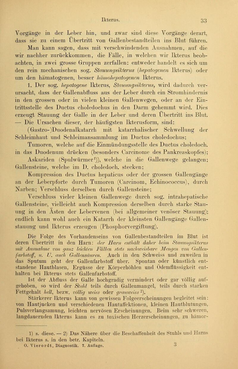 Vorgänge iu der Leber hin, und zwar sind diese Vorgänge derart, dass sie zu einem Übertritt von Gallenbestandteilen ins Blut führen. Man kann sagen, dass mit verschwindenden Ausnahmen, auf die wir nachher zurückkommen, die Fälle, in welchen wir Ikterus beob- achten, in zwei grosse Gruppen zerfallen: entweder handelt es sich um den rein mechanischen sog. StauungsiMerus {liepatogenen Ikterus) oder um den hämatogenen, besser hämoliefpatogenen Ikterus. 1. Der sog. liejjatogene Ikterus, Stauungsikterus, wird dadurch ver- ursacht, dass der Gallenabfiuss aus der Leber durch ein Stromhindernis in den grossen oder in vielen kleinen Gallenwegen, oder an der Ein- trittsstelle des Ductus choledochus in den Darm gehemmt wird. Dies erzeugt Stauung der Galle in der Leber und deren Übertritt ins Blut. — Die Ursachen dieser, der häufigsten Ikterusform, sind: (Gastro-)Duodenalkatarrh mit katarrhalischer Schwellung der Schleimhaut und Schleimansammlung im Ductus choledochus; Tumoren, welche auf die Einmündungsstelle des Ductus choledoch. in das Duodenum drücken (besonders Carcinome des Pankreaskopfes); Askariden (Spulwürmer^)), welche in die Gallenwege gelangen; Gallensteine, welche im D. choledoch. stecken; Kompression des Ductus hepaticus oder der grossen Gallengänge an der Leberpforte durch Tumoren (Carcinom, Echinococcus), durch Narben; Verschluss derselben durch Gallensteine; Verschluss vieler kleinen Gallenwege durch sog. intrahepatische Gallensteine, vielleicht auch Kompression derselben durch starke Stau- ung in den Asten der Lebervenen (bei allgemeiner venöser Stauung); endlich kann wohl auch ein Katarrh der kleinsten Gallengänge Gallen- stauung und Ikterus erzeugen (Phosphorvergiftung). Die Folge des Vorhandenseins von Gallenbestandteilen im Blut ist deren Übertritt in den Harn: der Harn enthält daher beim Stauungsiktenis mit Aus7iahme von ganz leichten Fällen stets nachiveisbare Mengen von Gallen- farbstoff, u. U. auch Gallensäuren. Auch in den Schweiss und zuweilen in das Sputum geht der Gallenfarbstoif über. Spontan oder künstlich ent- standene Hautblasen, Ergüsse der Körperhöhlen und Ödemflüssigkeit ent- halten bei Ikterus stets Gallenfarbstoft. Ist der Abfluss der Galle hochgradig vermindert oder gar völlig auf- gehoben, so wird der Stuhl teils durch Galleumaugel, teils durch starken Fettgehalt hell, bezw. völlig loeiss oder grauweiss-). Stärkerer Ikterus kann von gewissen Folgeerscheinungen begleitet sein: von Hautjucken und verschiedenen Hautaifektionen, kleinen Hautblutungen, Pulsverlangsamung, leichten nervösen Erscheinungen. Beim sehr schweren, langdauernden Ikterus kann es zu toxischen Herzerscheinungeu, zu hämor- 1) s. diese. — 2) Das Nähere über die Beschaffenheit des Stuhls und Harns bei Ikterus s. in den betr. Kapiteln. 0. Vierordt, Diagnostik. 7. Auflage. 3