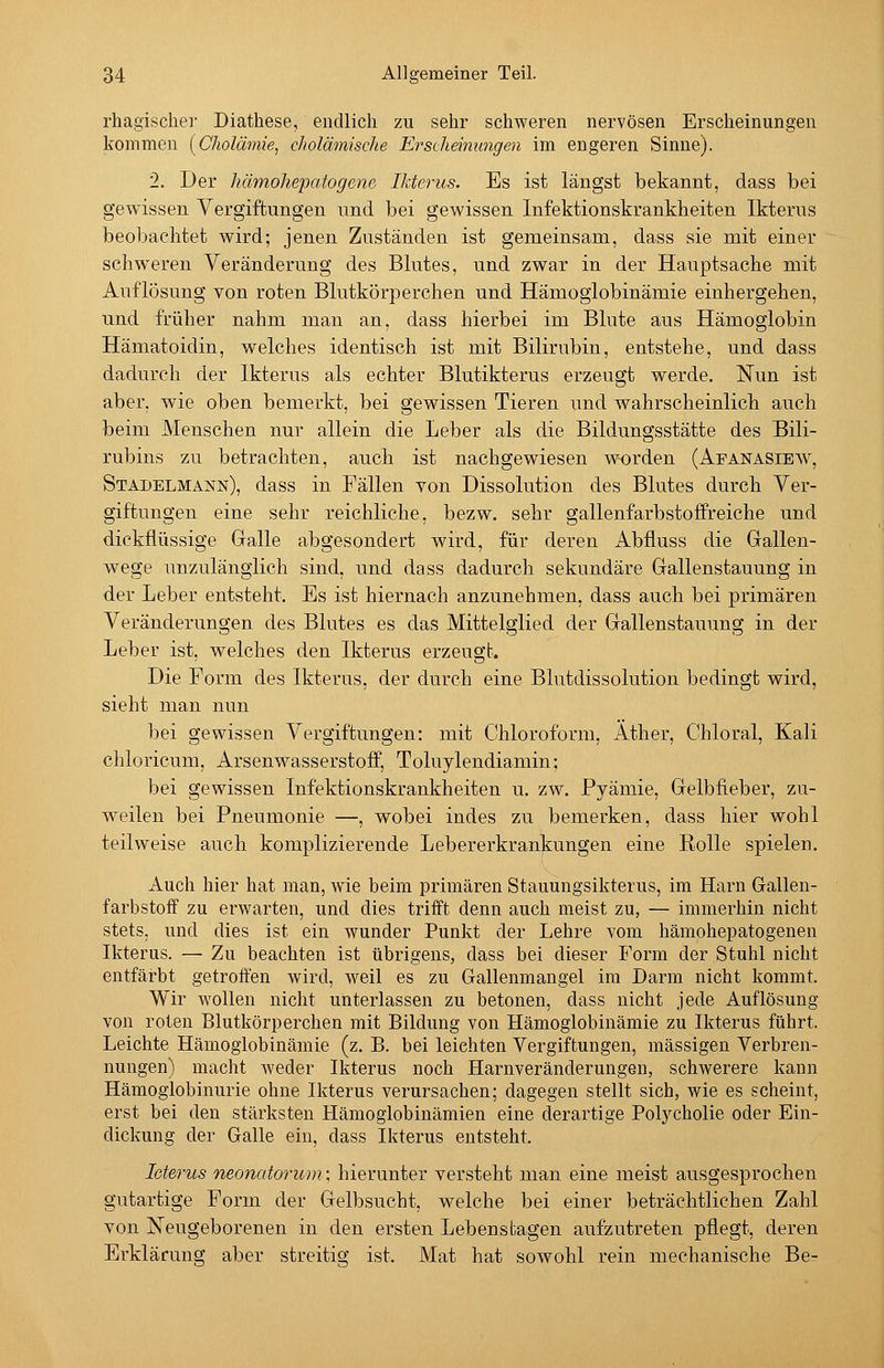 rhagischer Diathese, endlich zu sehr schweren nervösen Erscheinungen kommen [Cholämie, cholämische Erscheinungen im engeren Sinne). 2. Der hämohe'patogene, Ikterus. Es ist längst bekannt, dass bei gewissen Vergiftungen und bei gewissen Infektionskrankheiten Ikterus beobachtet wird; jenen Zuständen ist gemeinsam, dass sie mit einer schweren Veränderung des Blutes, und zwar in der Hauptsache mit Auflösung von roten Blutkörperchen und Hämoglobinämie einhergehen, und früher nahm man an, dass hierbei im Blute aus Hämoglobin Hämatoidin, welches identisch ist mit Bilirubin, entstehe, und dass dadurch der Ikterus als echter Blutikterus erzeugt werde. Nun ist aber, wie oben bemerkt, bei gewissen Tieren und wahrscheinlich auch beim Alenschen nur allein die Leber als die Bildungsstätte des Bili- rubins zu betrachten, auch ist nachgewiesen worden (Afanasibw, Stadelmann), dass in Fällen von Dissolution des Blutes durch Ver- giftungen eine sehr reichliche, bezw. sehr gallenfarbstofifreiche und dickflüssige Galle abgesondert wird, für deren Abfluss die Gallen- wege unzulänglich sind, und dass dadurch sekundäre Gallenstauung in der Leber entsteht. Es ist hiernach anzunehmen, dass auch bei primären Veränderungen des Blutes es das Mittelglied der Gallenstauung in der Leber ist, welches den Ikterus erzeugt. Die Form des Ikterus, der durch eine Blutdissolution bedingt wird, sieht man nun bei gewissen Vergiftungen: mit Chloroform, Äther, Chloral, Kali chloricum, Arsenwasserstoff, Toluylendiamin: bei gewissen Infektionskrankheiten u. zw. Pyämie, Gelbfieber, zu- weilen bei Pneumonie —, wobei indes zu bemerken, dass hier wohl teilweise auch komplizierende Lebererkrankungen eine Rolle spielen. Auch hier hat man, wie beim primären Stauungsikterus, im Harn Gallen- farbstoff zu erwarten, und dies trifft denn auch meist zu, — immerhin nicht stets, und dies ist ein wunder Punkt der Lehre vom hämohepatogenen Ikterus. — Zu beachten ist übrigens, dass bei dieser Form der Stuhl nicht entfärbt getroffen wird, weil es zu Gallenmangel im Darm nicht kommt. Wir wollen nicht unterlassen zu betonen, dass nicht jede Auflösung von roten Blutkörperchen mit Bildung von Hämoglobinämie zu Ikterus führt. Leichte Hämoglobinämie (z. B. bei leichten Vergiftungen, massigen Verbren- nungen) macht weder Ikterus noch Harnveränderungen, schwerere kann Hämoglobinurie ohne Ikterus verursachen; dagegen stellt sich, wie es scheint, erst bei den stärksten Hämoglobinämien eine derartige Polycholie oder Ein- dickung der Galle ein, dass Ikterus entsteht. Icterus neonatorum: hierunter versteht man eine meist ausgesprochen gutartige Form der Gelbsucht, welche bei einer beträchtlichen Zahl von Neugeborenen in den ersten Lebensfcagen aufzutreten pflegt, deren Erklärung aber streitig ist. Mat hat sowohl rein mechanische Be-
