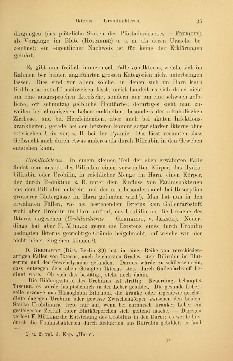 diDguugen (das plötzliche Sinken des Pforfcaderdruckes — Feerichs), als Vorgänge im Blute (Hofmeier) n. a. m. als deren Ursache be- zeichnet; ein eigentlicher Nachweis ist für keine der Erklärungen geführt. Es gibt nun freilich immer noch Fälle von Ikterus, welche sich im Rahmen ber beiden angeführten grossen Kategorien nicht unterbringen lassen. Dies sind vor allem solche, in denen sich im Harn kein Grallenfarbstoff nachweisen lässt; meist handelt es sich dabei nicht um eine ausgesprochen ikterische, sondern nur um eine schwach gelb- liche, oft schmutzig gelbliche Hautfarbe; derartiges sieht man zu- weilen bei chronischen Leberkrankheiten, besonders der alkoholischen Zirrhose, und bei Herzleidenden, aber auch bei akuten Infektions- krankheiten; gerade bei den letzteren kommt sogar starker Ikterus ohne ikterischen Urin vor, z, B. bei der Pyämie. Das lässt vermuten, dass Gelbsucht auch durch etwas anderes als durch Bilirubin in den Geweben entstehen kann. Urohilinikterus. In einem kleinen Teil der eben erwähnten Fälle findet man anstatt des Bilirubin einen verwandten Körper, das Hydro- bilirubin oder Urobilin, in reichlicher Menge im Harn, einen Körper, der durch Reduktion z. B. unter dem Einfluss von Fäulnisbakterien aus dem Bilirubin entsteht und der u. a. besonders auch bei Resorption grösserer Blutergüsse im Harn gefunden wird^). Man hat nun in den erwähnten Fällen, wo bei bestehendem Ikterus kein Gallenfarbstoff, wohl aber Urobilin im Harn auftrat, das Urobilin als die Ursache des Ikterus angesehen (JJrohüinikterus — Gerhardt, v. Jaksch). Neuer- dings hat aber F. Müller gegen die Existenz eines durch Urobilin bedingten Ikterus gewichtige Gründe beigebracht, auf welche wir hier nicht näher eingehen können-). D. Gerhardt (Diss. Berlin 89) hat in einer Reihe von verschieden- artigen Fällen von Ikterus, auch leichtesten Grades, stets Bilirubin im Blut- serum und der Gewebslymphe gefunden. Daraus würde zu schliessen sein, dass entgegen dem oben Gesagten Ikterus stets durch Gallenfarbstoif be- dingt wäre. Ob sich das bestätigt, steht noch dahin. Die Bildungsstätte des Urobilins ist strittig. Neuerdings behauptet TissiER, es werde hauptsächlich in der Leber gebildet. Die gesunde Leber- zelle erzeuge aus Hämoglobin Bilirubin, die kranke oder irgendwie geschä- digte dagegen Urobilin oder gewisse Zwischenkörper zwischen den beiden. Starke Urobilinurie trete nur auf, wenn bei chronisch kranker Leber ein gesteigerter Zerfall roter Blutkörperchen sich geltend mache. — Dagegen verlegt F. Müller die Entstehung des Urobilins in den Darm; es werde hier durch die Fäulnisbakterien durch Reduktion aus Bilirubin gebildet; er fand 1) u. 2) vgl. d. Kap. „Harn. 3*