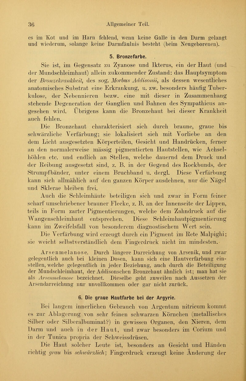 es im Kot und im Harn fehlend, wenn keine Galle in den Darm gelangt und wiederum, solange keine Darmfäulnis besteht (beim Neugeborenen). 5. Bronzefarbe. Sie ist, im Gegensatz zu Zyanose und Ikterus, ein der Haut (und der Mundschleimhaut) allein zukommender Zustand: das Hauptsymptom der Bronzekrcmkheit, des sog. Morbus Äddisonii, als dessen wesentliches anatomisches Substrat eine Erkrankung, u. zw. besonders häufig Tuber- kulose, der Nebennieren bezw. eine mit dieser in Zusammenhang stehende Degeneration der Ganglien und Bahnen des Sympathicus an- gesehen wird. Übrigens kann die Bronzehaut bei dieser Krankheit auch fehlen. Die Bronzehaut charakterisiert sich durch braune, graue bis schwärzliche Verfärbung; sie lokalisiert sich mit Vorliebe an den dem Licht ausgesetzten Körperteilen, Gesicht und Handrücken, ferner an den normalerweise massig pigmentierten Hautstellen, wie Achsel- höhlen etc. und endlich an Stellen, welche dauernd dem Druck und der Reibung ausgesetzt sind, z. B. in der Gegend des Rockbunds, der Strumpfbänder, unter einem Bruchband u. dergl. Diese Verfärbung kann sich allmählich auf den ganzen KörjDer ausdehnen, nur die Nägel und Sklerae bleiben frei. Auch die Schleimhäute beteiligen sich und zwar in Form feiner scharf umschriebener brauner Flecke, z. B. an der Innenseite der Lippen, teils in Form zarter Pigmentierungen, welche dem Zahndruck auf die Wangenschleimhaut entsprechen. Diese Schleimhautpigmentierung kann im Zweifelsfall von besonderem diagnostischem Wert sein. Die Verfärbung wird erzeugt durch ein Pigment im Rete Malpighi; sie weicht selbstverständlich dem Fingerdruck nicht im mindesten.' Arsenmelanose. Durch längere Darreichung von Arsenik, und zwar gelegentlich auch bei kleinen Dosen, kann sich eine Hautverfärbung ein- stellen, welche gelegentlich in jeder Beziehung, auch durch die Beteiligung der Mundschleimhaut, der Addisonschen Bronzehaut ähnlich ist; man hat sie als Arsenmelanose bezeichnet. Dieselbe geht zuweilen nach Aussetzen der Arsendarreichung nur unvollkommen oder gar nicht zurück. 6. Die graue Hautfarbe bei der Argyrie. Bei langem innerlichen Gebrauch von Argentum nitricum kommt es zur Ablagerung von sehr feinen schwarzen Körnchen (metallisches Silber oder Silberalbuminat?) in gewissen Organen, den Nieren, dem Darm und auch in der Haut, und zwar besonders im Corium und in der Tunica propria der Schweissdrüsen. Die Haut solcher Leute ist, besonders an Gesicht und Händen richtig grau bis schwärzlich] Fingerdruck erzeugt keine Änderung der