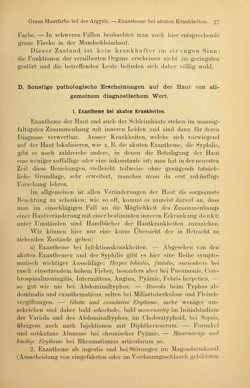 Farbe. — In schweren Fällen beobachtet man auch hier entsprechende graue Flecke in der Mundschleimhaut. Dieser Zustand ist kein krankhafter im strengen Sinn: die Funktionen der versilberten Organe erscheinen nicht im geringsten grestört und die betreffenden Leute befinden sich daher YÖllig wohl. D. Sonstige pathologische Erscheinungen auf der Haut von all- gemeinem diagnostischem. Wert. I. Exantheme bei akuten Krankheiten. Exantheme der Haut und auch der Schleimhäute stehen im mannig- faltigsten Zusammenhang mit inneren Leiden und sind dann für deren Diagnose verwertbar. Ausser Krankheiten, welche sich vorwiegend auf der Haut lokalisieren, wie z. B. die akuten Exantheme, die Syphilis, gibt es noch zahlreiche andere, in denen die Beteiligung der Haut eine weniger auffällige oder eine inkonstante ist; man hat in der neuesten Zeit diese Beziehungen, vielleicht teilweise ohne genügende tatsäch- liche Grrundlage, sehr erweitert, manches muss da erst zukünftige Forschung lehren. Im allgemeinen ist allen Veränderungen der Haut die sorgsamste Beachtung zu schenken; wie so oft, kommt es zumeist darauf an, dass man im einschlägigen Fall an die Möglichkeit des Zusammenhangs einer Hautveränderung mit einer bestimmten inneren Erkrankung denkt; unter Umständen sind Handbücher der Hautkrankheiten zuzuzieher. Wir können hier nur eine kurze Übersicht der in Betracht zu ziehenden Zustände geben: a) Exantheme bei Infektionskrankheiten. — Abgesehen von den akuten Exanthemen und der Syphilis gibt es hier eine Reihe sympto- matisch wichtiger Ausschläge: Herpes labialis, facialis, auricularis bei rasch einsetzendem hohem Fieber, besonders aber bei Pneumonie, Cere- brospinalmeningitis, Intermittens, Angina, Pyämie, Febris herpetica, — so gut wie nie bei Abdominaltyphus. — Roseola beim Typhus ab- dominalis und exanthematicus, selten bei Miliartuberkulose und Fleisch- vergiftungen. — Glatte und exsudative Erytheme, mehr weniger um- schrieben und daher bald scharlaeh-, bald masernartig im Initialstadium der Variola und des Abdominaltyphus, im Choleratyphoid, bei Sepsis, übrigens auch nach Injektionen mit Diphtherieserum. — Furunkel und subkutane Abszesse bei chronischer Pyämie. — Masernartige und •knotige Erytheme bei Rheumatismus articulorum ac. 2. Exantheme ab ingestis und bei Störungen im Magendarmkanal (Ausscheidung von eingeführten oder im Verdauungsschlauch gebildeten