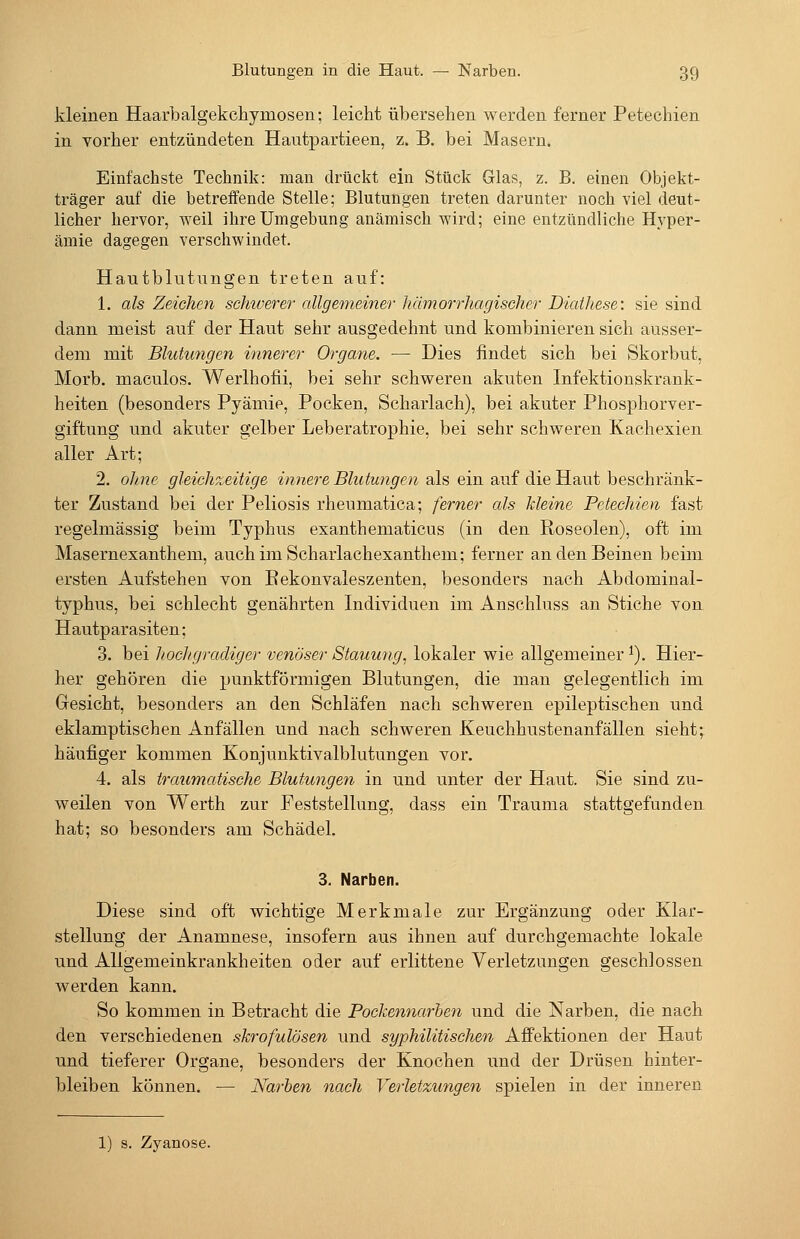 kleinen Haarbalgekchymosen; leicht übersehen werden ferner Petechien in vorher entzündeten Hautpartieen, z. B. bei Masern. Einfachste Technik: mau drückt ein Stück Glas, z. B. einen Objekt- träger auf die betreffende Stelle; Blutungen treten darunter noch viel deut- licher hervor, weil ihre Umgebung anämisch wird; eine entzündliche Hyper- ämie dagegen verschwindet. Hautblutungen treten auf: 1. als Zeichen schiverer allgememer hämorrhagischer Diathese', sie sind dann meist auf der Haut sehr ausgedehnt und kombinieren sich ausser- dem mit Blutungen innerer Organe. — Dies findet sich bei Skorbut, Morb. maculos. Werlhofii, bei sehr schweren akuten Infektionskrank- heiten (besonders Pyämie, Pocken, Scharlach), bei akuter Phosphorver- giftung und akuter gelber Leberatrophie, bei sehr schweren Kachexien aller Art; 2. oline gleichzeitige innere Blutungen als ein auf die Haut beschränk- ter Zustand bei der Peliosis rheumatica; ferner als kleine Petechien fast regelmässig beim Typhus exanthematicus (in den Roseolen), oft im Masernexanthem, auchimScharlachexanthem; ferner an den Beinen beim ersten Aufstehen von Eekonvaleszenten, besonders nach Abdominal- typhus, bei schlecht genährten Individuen im Anschluss an Stiche von Hautparasiten: 3. bei liochgradiger venöser Stauung, lokaler wie allgemeiner ^). Hier- her gehören die punktförmigen Blutungen, die man gelegentlich im Gresicht, besonders an den Schläfen nach schweren epileptischen und eklamptischen Anfällen und nach schweren Keuchhustenanfällen sieht; häufiger kommen Konjunktivalblutungen vor. 4. als traumatische Blutungen in und unter der Haut. Sie sind zu- weilen von Werth zur Feststellung, dass ein Trauma stattgefunden hat; so besonders am Schädel, 3. Narben. Diese sind oft wichtige Merkmale zur Ergänzung oder Klar- stellung der Anamnese, insofern aus ihnen auf durchgemachte lokale und Allgemeinkrankheiten oder auf erlittene Verletzungen geschlossen werden kann. So kommen in Betracht die Pockennarben und die Narben, die nach den verschiedenen skrofulösen und syphilitischen Aff'ektionen der Haut und tieferer Organe, besonders der Knochen und der Drüsen hinter- bleiben können. — Narben nach Verletzungen spielen in der inneren 1) s. Zyanose.