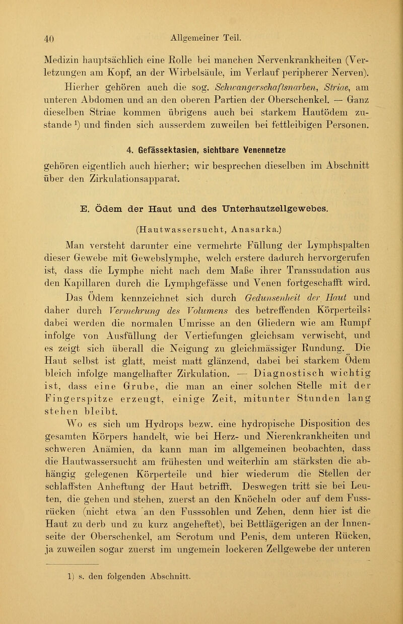 Medizin hauptsächlicli eine Rolle bei manchen Nervenkrankheiten (Ver- letzungen am Kopf, an der Wirbelsäule, im Verlauf peripherer Nerven). Hierher gehören auch die sog. Schtvangerschaftsnarben, Striae, am unteren Abdomen und an den oberen Partien der Oberschenkel. — Ganz dieselben Striae kommen übrigens auch bei starkem Hautödem zu- stande ^) und finden sich ausserdem zuweilen bei fettleibigen Personen. 4. Gefässektasien, sichtbare Venennetze gehören eigentlich auch hierher; wir besprechen dieselben im Abschnitt über den Zirkulationsapparat. E. Ödem der Haut und des Unterhautzellgewebes. (Hautwassersucht, Anasarka.) Man versteht darunter eine vermehrte Füllung der Lymphspalten dieser Gewebe mit Gewebslymphe, welch erstere dadurch hervorgerufen ist, dass die Lymphe nicht nach dem Maße ihrer Transsudation aus den Kapillaren durch die Lymphgefässe und Venen fortgeschafft wird. Das Ödem kennzeichnet sich durch Gedunsenheit der. Haut und daher durch Vennehrung des Volumens des betreffenden Körperteils; dabei werden die normalen Umrisse an den Gliedern wie am Rumpf infolge von Ausfüllung der Vertiefungen gleichsam verwischt, und es zeigt sich überall die Neigung zu gleichmässiger Rundung. Die Haut selbst ist glatt, meist matt glänzend, dabei bei starkem Odem bleich infolge mangelhafter Zirkulation. — Diagnostisch wichtig ist, dass eine Grube, die man an einer solchen Stelle mit der Pingerspitze erzeugt, einige Zeit, mitunter Stunden lang stehen bleibt. Wo es sich um Hydrops bezw. eine hydropische Disposition des gesamten Körpers handelt, wie bei Herz- und Nierenkrankheiten und schweren Anämien, da kann man im allgemeinen beobachten, dass die Hautwassersucht am frühesten und weiterhin am stärksten die ab- hängig gelegenen Körperteile und hier wiederum die Stellen der schlaffsten Anheftung der Haut betrifft. Deswegen tritt sie bei Leu- ten, die gehen und stehen, zuerst an den Knöcheln oder auf dem Puss- rücken (nicht etwa an den Pusssohlen und Zehen, denn hier ist die Haut zu derb und zu kurz angeheftet), bei Bettlägerigen an der Innen- seite der Oberschenkel, am Scrotum und Penis, dem unteren Rücken, ja zuweilen sogar zuerst im ungemein lockeren Zellgewebe der unteren 1) s. den folgenden Abschnitt.