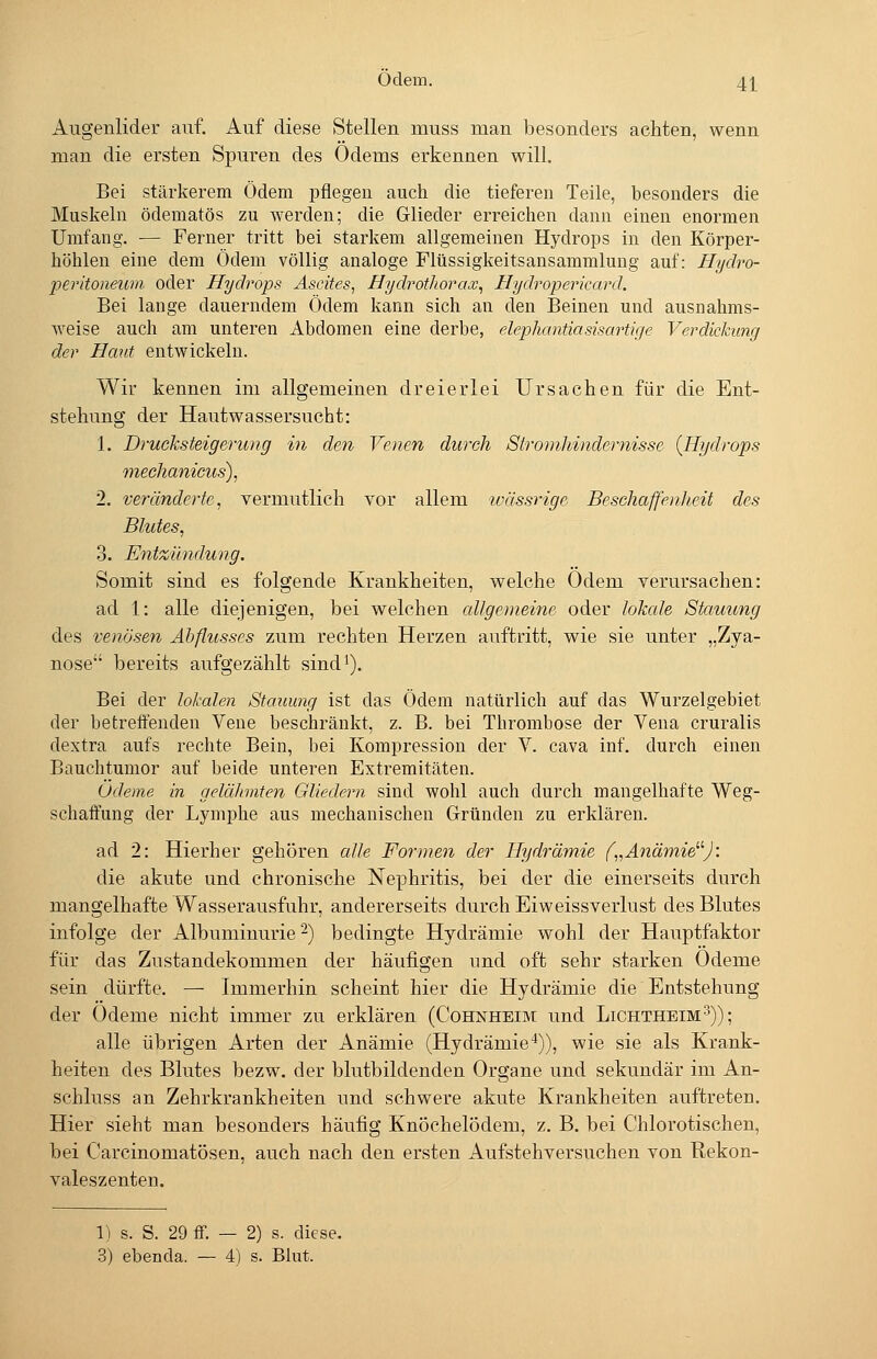 ödem. 4j[ Allgenlider auf. Auf diese Stellen muss man besonders achten, wenn man die ersten Spuren des Odems erkennen will. Bei stärkerem Ödem pflegen auch die tieferen Teile, besonders die Muskeln ödematös zu werden; die Glieder erreichen dann einen enormen Umfang. — Ferner tritt bei starkem allgemeinen Hydrops in den Körper- höhlen eine dem Ödem völlig analoge Flüssigkeitsansammlung auf: Hydro- peritoneum oder Hydrops Ascites, Hydrothorax^ Hydroperkanl. Bei lange dauerndem Ödem kann sich an den Beinen und ausnahms- weise auch am unteren Abdomen eine derbe, elephantiasisartige Verdickung der Haut entwickeln. Wir kennen im allgemeinen dreierlei Ursachen für die Ent- stehung der Hautwassersucht: 1. Drueksteigerung in den Venen durch Stromhindernisse {Hydrops mechanictcs), 2. veränderte, vermutlich vor allem ivässrige Beschaffenheit des Blutes, 3. Entzündung. Somit sind es folgende Krankheiten, welche Odem verursachen: ad 1: alle diejenigen, bei welchen allgemeine oder lokcde Stauung des venösen Abflusses zum rechten Herzen auftritt, wie sie unter „Zya- nose bereits aufgezählt sind'). Bei der lokalen Stauimg ist das Ödem natürlich auf das Wurzelgebiet der betreffenden Vene beschränkt, z. B. bei Thrombose der Vena cruralis dextra aufs rechte Bein, bei Kompression der V. cava inf. durch einen Bauchtumor auf beide unteren Extremitäten. Ödeme in gelähmten Gliedern sind wohl auch durch mangelhafte Weg- schaffung der Lymphe aus mechanischen Gründen zu erklären. ad 2: Hierher gehören alle Formen der Hydrämie f„Anämie^''J: die akute und chronische Nephritis, bei der die einerseits durch mangelhafte Wasserausfuhr, andererseits durch Eiweissverlust des Blutes infolge der Albuminurie-) bedingte Hydrämie wohl der Hauptfaktor für das Zustandekommen der häufigen und oft sehr starken Ödeme sein dürfte. — Immerhin scheint hier die Hydrämie die Entstehung der Ödeme nicht immer zu erklären (Cohnheim und Lichtheim3)); alle übrigen Arten der Anämie (Hydrämie'*)), wie sie als Krank- heiten des Blutes bezw. der blutbildenden Organe und sekundär im An- schluss an Zehrkrankheiten und schwere akute Krankheiten auftreten. Hier sieht man besonders häufig Knöchelödem, z. B, bei Chlorotischen, bei Carcinomatösen, auch nach den ersten Aufstehversuchen von Rekon- valeszenten. 1) s. S. 29 ff. — 2) s. diese.