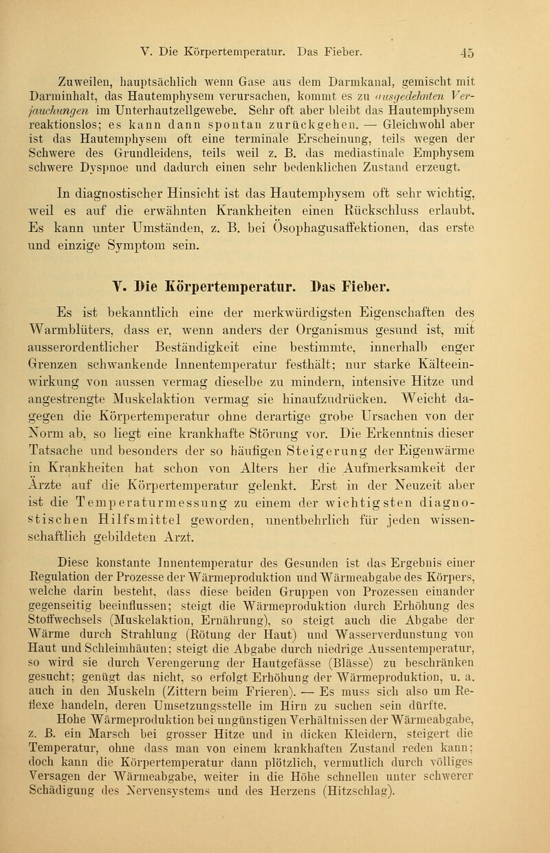 Zuweilen, hauptsächlich wenn Gase aus dem Darmkanal, gemischt mit Darminhalt, das Hautemphysem verursachen, kommt es zu <iusgedehnten Ver- jauchungen im Unterhautzellgewebe. Sehr oft aber bleibt das Hautemphysem reaktionslos; es kann dann spontan zurückgehen. — Gleichwohl aber ist das Hautemphysem oft eine terminale Erscheinung, teils wegen der Schwere des Grundleidens, teils weil z. B. das mediastinale Emphysem schwere Dyspnoe und dadurch einen sehr bedenklichen Zustand erzeugt. In diagnostischer Hinsicht ist das Hautemphysem oft sehr wichtig, weil es auf die erwähnten Krankheiten einen Rückschluss erlaubt. Es kann unter Umständen, z. B. bei Ösophagusaffektionen, das erste und einzige Symptom sein. y. Die Körpertemperatur. Bas Fielber. Es ist bekanntlich eine der merkwürdigsten Eigenschaften des Warmblüters, dass er, wenn anders der Organismus gesund ist, mit ausserordentlicher Beständigkeit eine bestimmte, innerhalb enger Grenzen schwankende Innentemperatur festhält; nur starke Kälteein- wirkung von aussen vermag dieselbe zu mindern, intensive Hitze und angestrengte Muskelaktion vermag sie hinaufzudrücken. Weicht da- gegen die Körpertemperatur ohne derartige grobe Ursachen von der Norm ab, so liegt eine krankhafte Störung vor. Die Erkenntnis dieser Tatsache und besonders der so häufigen Steigerung der Eigenwärme in Krankheiten hat schon von Alters her die Aufmerksamkeit der Arzte auf die Körpertemperatur gelenkt. Erst in der Neuzeit aber ist die Temperaturmessung zu einem der wichtigsten diagno- stischen Hilfsmittel geworden, imentbehrlich für jeden wissen- schaftlich gebildeten Arzt. Diese konstante Innentemperatur des Gesunden ist das Ergebnis einer Eegulation der Prozesse der Wärmeproduktion und Wärmeabgabe des Körpers, welche darin besteht, dass diese beiden Gruppen von Prozessen einander gegenseitig beeinflussen; steigt die Wärmeproduktion durch Erhöhung des Stoffwechsels (Muskelaktion, Ernährung), so steigt auch die Abgabe der Wärme durch Strahlung (Rötung der Haut) und Wasserverdunstung von Haut und Schleimhäuten; steigt die Abgabe durch niedrige Aussentemperatur, so wird sie durch Verengerung der Hautgefässe (Blässe) zu beschränken gesucht; genügt das nicht, so erfolgt Erhöhung der Wärmeproduktion, u. a, auch in den Muskeln (Zittern beim Frieren). — Es muss sich also um Re- flexe handeln, deren Umsetzungsstelle im Hirn zu suchen sein dürfte. Hohe Wärmeproduktion bei ungünstigen Verhältnissen der Wärmeabgabe, z. ß. ein Marsch bei grosser Hitze und in dicken Kleidern, steigert die Temperatur, ohne dass man von einem krankhaften Zustand reden kann; doch kann die Körpertemperatur dann plötzlich, vermutlich durch völliges Versagen der Wärmeabgabe, weiter in die Höhe schnellen unter schwerer Schädigung des Nervensystems und des Herzens (Hitzschlag).