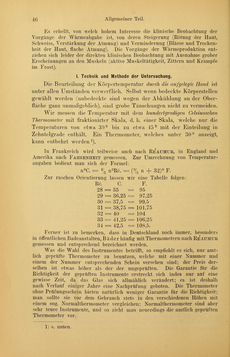 Es erhellt, von welch hohem Interesse die klinische Beobachtung der Vorgänge der Wärmeabgabe ist, von deren Steigerung (Rötung der Haut, Schweiss, Verstärkung der Atmung) und Verminderung (Blässe und Trocken- heit der Haut, flache Atmung). Die Vorgänge der Wärmeproduktion ent- ziehen sich leider der direkten klinischen Beobachtung mit Ausnahme grober Erscheinungen an den Muskeln (aktive Muskeltätigkeit, Zittern und Krämpfe im Frost). I. Technik und Methode der Untersuchung. Die Beurteilung der Körpertemperatur durch die aufgelegte Hand ist unter allen Umständen verwerflich. Selbst wenn bedeckte Körperstellen gewählt werden (unbedeckte sind wegen der Abkühlung an der Ober- fläche ganz unmaßgeblich), sind grobe Täuschungen nicht zu vermeiden. Wir messen die Temperatur mit dem hundertgradigen Gelsiusschen Thermometer mit fraktionirter Skala, d. h. einer Skala, welche nur die Temperaturen von etwa 30^ bis zu etwa 45° mit der Einteilung in Zehntelgrade enthält. Ein Thermometer, welches unter 30*^ anzeigt, kann entbehrt werden ^). In Frankreich wird teilweise noch nach Re'aumue, in England und Amerika nach Fahrbnheit geraessen. Zur Umrechnung von Temperatur- angaben bedient man sich der Formel: nOC. = 4/. i^ORe. r= (9/. n + 32)« F. Zur raschen Orientierung lassen wir eine Tabelle folgen: Re. C. F. 28 = 35 = 95 29 = 36,25 = 97,25 30 = 37,5 = 99,5 31 = 38,75 = 101,75 32 = 40 = 104 33 = 41,25 = 106,25 34 = 42,5 = 108,5. Ferner ist zu bemerken, dass in Deutschland noch immer, besonders in öifentlichen Badeanstalten, Bäder häufig mit Thermometern nach Re'atjmue gemessen und entsprechend bezeichnet werden. Was die Wahl des Instrumentes betrifft, so empfiehlt es sich, nur amt- lich geprüfte Thermometer zu benutzen, welche mit einer Nummer und einem der Nummer entsprechenden Schein versehen sind; der Preis der- selben ist etwas höher als der der ungeprüften. Die Garantie für die Richtigkeit der geprüften Instrumente erstreckt sich indes nur auf eine gewisse Zeit, da das Glas sich allmählich verändert; es ist deshalb nach Verlauf einiger Jahre eine Nachprüfung geboten. Die Thermometer ohne Prüfungsschein bieten natürlich weniger Garantie für die Richtigkeit; man sollte sie vor dem Gebrauch stets in den verschiedenen Höhen mit einem sog. Normalthermometer vergleichen; Normalthermometer sind aber sehr teure Instrumente, und so zieht man neuerdings die amtlich geprüften Thermometer vor. 1) s. unten.