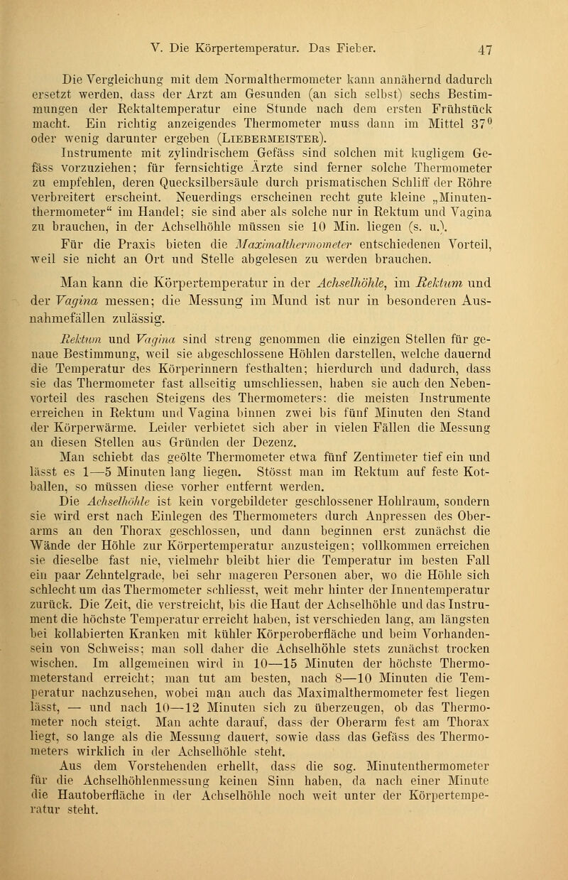 Die Vergleichung mit dem Normaltliermometer kann annähernd dadurch ersetzt werden, dass der Arzt am Gesunden (an sich selbst) sechs Bestim- mungen der Rektaltemperatur eine Stunde nach dem ersten Frühstück macht. Ein richtig anzeigendes Thermometer muss dann im Mittel 37^ oder wenig darunter ergeben (Libbeemeister). Instrumente mit zylindrischem Gefäss sind solchen mit kugligem Ge- fäss vorzuziehen; für fernsichtige Ärzte sind ferner solche Thermometer zu empfehlen, deren Quecksilbersäule durch prismatischen Schliff der Röhre verbreitert erscheint. Neuerdings erscheinen recht gute kleine „Minuten- thermometer im Handel; sie sind aber als solche nur in Rektum und Vagina zu brauchen, in der Achselhöhle müssen sie 10 Min. liegen (s. u.). Für die Praxis bieten die Maximalthermometer entschiedenen Vorteil, weil sie nicht an Ort und Stelle abgelesen zu werden brauchen. Man kann die Körpertemperatur in der Achselhöhle, im Rektum und der Vagina messen; die Messung im Mund ist nur in besonderen Aus- nahmefällen zulässig, Rektum und Vagina sind streng genommen die einzigen Stellen für ge- naue Bestimmung, weil sie abgeschlossene Höhlen darstellen, welche dauernd die Temperatur des Körperinnern festhalten; hierdurch und dadurch, dass sie das Thermometer fast allseitig umschliessen, haben sie auch den Neben- vorteil des raschen Steigens des Thermometers: die meisten Instrumente erreichen in Rektum und Vagina binnen zwei bis fünf Minuten den Stand der Körperwärme. Leider verbietet sich aber in vielen Fällen die Messung an diesen Stellen aus Gründen der Dezenz. Man schiebt das geölte Thermometer etwa fünf Zentimeter tief ein und lässt es 1—5 Minuten lang liegen. Stösst man im Rektum auf feste Kot- ballen, so müssen diese vorher entfernt werden. Die Achselhöhle ist kein vorgebildeter geschlossener Hohlraum, sondern sie wird erst nach Einlegen des Thermometers durch Anpressen des Ober- arms an den Thorax geschlossen, und dann beginnen erst zunächst die Wände der Höhle zur Körpertemperatur anzusteigen; vollkommen erreichen sie dieselbe fast nie, vielmehr bleibt hier die Temperatur im besten Fall ein paar Zehntelgrade, bei sehr mageren Personen aber, wo die Höhle sich schlecht um das Thermometer schliesst, weit mehr hinter der Innentemperatur zurück. Die Zeit, die verstreicht, bis die Haut der Achselhöhle und das Instru- ment die höchste Temperatur erreicht haben, ist verschieden lang, am längsten bei kollabierten Kranken mit kühler Körperoberfläche und beim Vorhanden- sein von Schweiss; man soll daher die Achselhöhle stets zunächst trocken wischen. Im allgemeinen wird in 10—15 Minuten der höchste Thermo- meterstand erreicht; man tut am besten, nach 8—10 Minuten die Tem- peratur nachzusehen, wobei man auch das Maximalthermometer fest liegen lässt, — und nach 10—12 Minuten sich zu überzeugen, ob das Thermo- meter noch steigt. Man achte darauf, dass der Oberarm fest am Thorax liegt, so lange als die Messung dauert, sowie dass das Gefäss des Thermo- meters wirklich in der Achselhöhle steht. Aus dem Vorstehenden erhellt, dass die sog. Minutenthermometer für die Achselhöhlenmessung keinen Sinn haben, da nach einer Minute die Hautoberfläche in der Achselhöhle noch weit unter der Körpertempe- ratur steht.