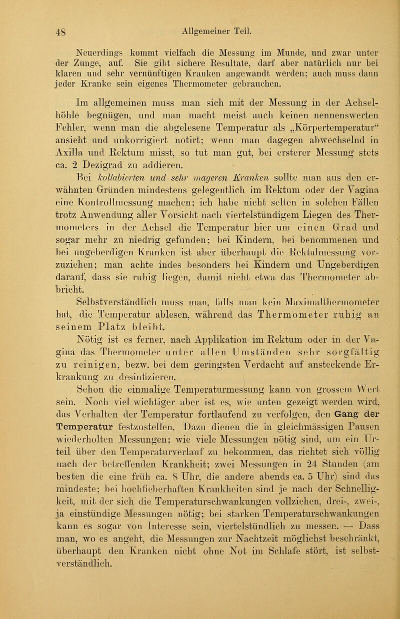 Neuerdings kommt vielfach die Messung im Munde, und zwar unter der Zunge, auf. Sie gibt sichere Resultate, darf aber natürlich nur bei klaren und sehr vernünftigen Kranken angewandt werden; auch muss dann jeder Kranke sein eigenes Thermometer gebrauchen. Im allgemeinen muss man sich mit der Messung in der Aclisel- liöhle begnügen, und man macht meist auch keinen nennenswerten Fehler, wenn man die abgelesene Temperatur als „Körpertemperatur ansieht und unkorrigiert notirt: wenn man dagegen abwechselnd in Axilla und Rektum misst, so tut man gut, bei ersterer Messung stets ca. 2 Dezigrad zu addieren. Bei kollabierten und sehr mageren Kranken sollte man aus den er- wähnten Gründen mindestens gelegentlich im Rektum oder der Vagina eine Kontrollmessung machen; ich habe nicht selten in solchen Fällen trotz Anwendung aller Vorsicht nach viertelstündigem Liegen des Ther- mometers in der Achsel die Temperatur hier um einen Grad und sogar mehr zu niedrig gefunden; bei Kindern, bei benommenen und bei ungeberdigen Kranken ist aber überhaupt die Rektalmessung vor- zuziehen; man achte indes besonders bei Kindern und Ungeberdigen darauf, dass sie ruhig liegen, damit nicht etwa das Thermometer ab- bricht. Selbstverständlich muss man, falls man kein Maximalthermometer hat, die Temperatur ablesen, während das Thermometer ruhig an seinem Platz bleibt. Nötig ist es ferner, nach Applikation im Rektum oder in der Va- gina das Thermometer unter allen Umständen sehr sorgfältig zu reinigen, bezw. bei dem geringsten Verdacht auf ansteckende Er- krankung zu desinfizieren. Schon die einmalige Temperaturmessung kann von grossem Wert sein. Noch viel wichtiger aber ist es, wie unten gezeigt w^erden wird, das Verhalten der Temperatur fortlaufend zu verfolgen, den Gang der Temperatur festzustellen. Dazu dienen die in gleichmässigen Pausen wiederholten Messungen; wie viele Messungen nötig sind, um ein Ur- teil über den Temperaturverlauf zu bekommen, das richtet sich völlig nach der betreffenden Krankheit; zwei Messungen in 24 Stunden (am besten die eine früh ca. 8 Uhr, die andere abends ca. 5 Uhr) sind das mindeste; bei hochfieberhaften Krankheiten sind je nach der Schnellig- keit, mit der sich die Temperaturschwankungen vollziehen, drei-, zwei-, ja einstündige Messungen nötig; bei starken Temperaturschwankungen kann es sogar von Interesse sein, viertelstündlich zu messen. — Dass man, wo es angeht, die Messungen zur Nachtzeit möglichst beschränkt, überhaupt den Kranken nicht ohne Not im Schlafe stört, ist selbst- verständlich.
