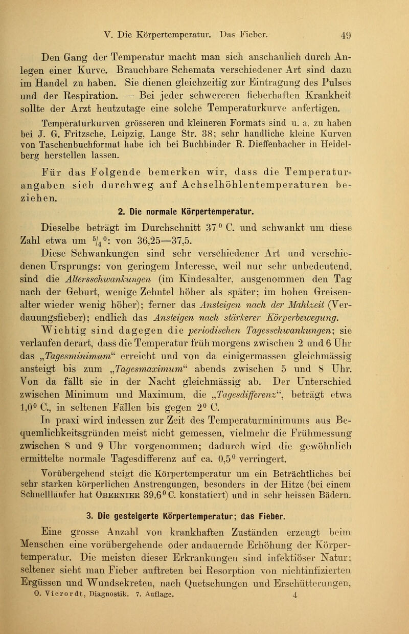 Den Gang der Temperatur macht man sich anschaulich durch An- legen einer Kurve. Brauchbare Schemata verschiedener Art sind dazu im Handel zu haben. Sie dienen gleichzeitig zur Eintragung des Pulses und der Respiration. — Bei jeder schwereren fieberhaften Krankheit sollte der Arzt heutzutage eine solche Temperaturkurve anfertigen. Temperaturkurven grösseren und kleineren Formats sind u. a. zu haben bei J. G. Fritzsche, Leipzig, Lange Str. 38; sehr handliche kleine Kurven von Taschenbuchformat habe ich bei Buchbinder R. Dieffenbacher in Heidel- berg herstellen lassen. Für das Folgende bemerken wir, dass die Temperatur- angaben sich durchweg auf Achselhöhlentemperaturen be- ziehen. 2. Die normale Körpertemperatur. Dieselbe beträgt im Durchschnitt 37 ° C. und schwankt um diese Zahl etwa um 0/4 O; von 36,25—37,5. Diese Schwankungen sind sehr verschiedener Art und verschie- denen Ursprungs: von geringem Interesse, weil nur sehr unbedeutend, sind die Ältersschwankungen (im Kindesalter, ausgenommen den Tag nach der Geburt, wenige Zehntel höher als später; im hohen Greisen- alter wieder wenig höher); ferner das Ansteigen nach der Mahlzeit (Ver- dauungsfieber); endlich das Ansteigen nach stärkerer Körperbewegung. Wichtig sind dagegen die periodischen Tagesschwankungen; sie verlaufen derart, dass die Temperatur früh morgens zwischen 2 und 6 Uhr das ^^Tagesminimum''^ erreicht und von da einigermassen gleichmässig ansteigt bis zum ^^Tagesmaximum''^ abends zwischen 5 und 8 Uhr. Von da fällt sie in der Nacht gleichmässig ab. Der Unterschied zwischen Minimum und Maximum, die ,,Tagesdifferenz''\ beträgt etwa 1,0 ^ C, in seltenen Fällen bis gegen 2° C. In praxi wird indessen zur Zeit des Temperaturminimums aus Be- quemlichkeitsgründen meist nicht gemessen, vielmehr die Frühmessung zwischen 8 und 9 Uhr vorgenommen; dadurch wird die gewöhnlich ermittelte normale Tagesdififerenz auf ca. 0,5*^ verringert. Vorübergehend steigt die Körpertemperatur um ein Beträchtliches bei sehr starken körperlichen Anstrengungen, besonders in der Hitze (bei einem Schnellläufer hat Obernier 39,6*'C. konstatiert) und in sehr heissen Bädern. 3. Die gesteigerte Körpertemperatur; das Fieber. Eine grosse Anzahl von krankhaften Zuständen erzeugt beim Menschen eine vorübergehende oder andauernde Erhöhung der Körper- temperatur. Die meisten dieser Erkrankungen sind infektiöser Natur: seltener sieht man Fieber auftreten bei Resorption von nichtinfizierten Ergüssen und Wundsekreten, nach Quetschungen und Erschütterungen, 0. Vi er or dt, Diagnostik. 7. Auflage. 4