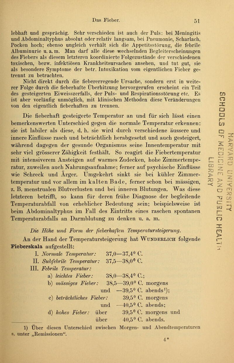 lebhaft und gesprächig. Sehr verschieden ist auch der Puls: bei Meningitis und Abdominaltyphus absolut oder relativ langsam, bei Pneumonie, Scharlach, Pocken hoch; ebenso ungleich verhält sich die Appetitsstörung, die febrile Albuminurie u. a. m. Man darf alle diese wechselnden Begleiterscheinungen des Fiebers als diesem letzteren koordinierte Folgezustände der verschiedenen toxischen, bezvi^. infektiösen Krankheitsursachen ansehen, und tut gut, sie als besondere Symptome der betr. Intoxikation vom eigentlichen Fieber ge- trennt zu betrachten. Nicht direkt durch die fiebererregende Ursache, sondern erst in weite- rer Folge durch die fieberhafte Überhitzung hervorgerufen erscheint ein Teil des gesteigerten Eiweisszerfalls, der Puls- und Respirationsstörung etc. Es Ü3 ist aber vorläufig unmöglich, mit klinischen Methoden diese Veränderungen ^ von den eigentlich fieberhaften zu trennen. ^ Die fieberhaft gesteigerte Temperatur an und für sich lässt einen ^ bemerkenswerten Unterschied gegen die normale Temperatur erkennen: t^ sie ist labiler als diese, d. h. sie wird durch verschiedene äussere und o innere Einflüsse rasch und beträchtlich herabgesetzt und auch gesteigert, ^ während dagegen der gesunde Organismus seine Innentemperatur mit ■^ sehr viel grösserer Zähigkeit festhält. So reagirt die Fiebertemperatur o mit intensiverem Ansteigen auf warmes Zudecken, hohe Zimmertempe- CZ fj ratur, zuweilen auch Nahrungsaufnahme; ferner auf psychische Einflüsse ^ -^ wie Schreck und Arger. Umgekehrt sinkt sie bei kühler Zimmer- temperatur und vor allem im kalten Bade, ferner schon bei massigen, z. B, menstrualen Blutverlusten und bei inneren Blutungen. Was diese o letzteren betrifft, so kann für deren frühe Diagnose der begleitende t Temperaturabfall von erheblicher Bedeutung sein; beispielsweise ist ^: beim Abdominaltyphus im Fall des Eintritts eines raschen spontanen Temperaturabfalls an Darmblutung zu denken u. a. m. f5 Die Höhe und Form der fieberhaften Temperatur Steigerung. An der Hand der Temperatursteigerung hat Wundeklich folgende Pieberskala aufgestellt: I. Normale Temperatur: 37,0- -37,40 c. II. Subfebrile Temperatur: 37,5- -38,0« C. III. Febrile Temperatur: a) leichtes Fieber: 38,0- -38,40 C.; ! b) m,ässiges Fieber: 38,5- -39,0» C. morgens und - -39,50 c. abends^); c) beträchtliches Fieber: 39,50 c. morgens und - -40,50 c. abends; d) hohes Fieber: über 39,50 Q morgens und über 40,50 c. abends. 1) über diesen Unterschied zwischen Morgen- und Abendtemperaturen unter „Eemissionen. 4* ?a > ± Öu» X