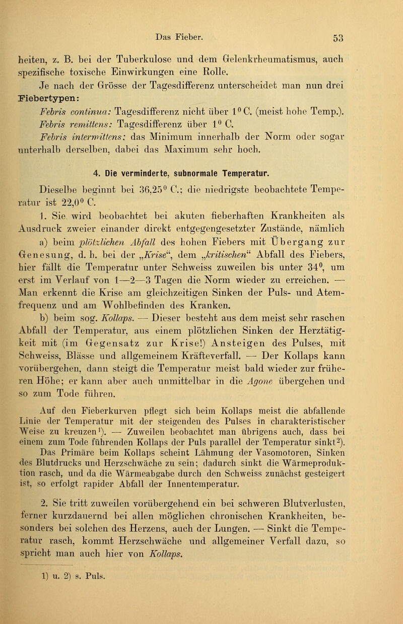 heiten, z. B. bei der Tuberkulose und dem Gelenkrheumatismus, auch spezifische toxische Einwirkungen eine Rolle. Je nach der Grösse der Tagesdiiferenz unterscheidet man nun drei Piebertypen: Febris continua: Tagesdifi'erenz nicht über l^C. (meist hohe Temp.). Febris remütens: Tagesdifferenz über 1° C. Febris interyy>ittcns: das Minimum innerhalb der Norm oder sogar unterhalb derselben, dabei das Maximum sehr hoch. 4. Die verminderte, subnormale Temperatur. Dieselbe beginnt bei 36,25^ C; die niedrigste beobachtete Tempe- ratur ist 22,00 C. 1. Sie wird beobachtet bei akuten fieberhaften Krankheiten als Ausdruck zweier einander direkt entgegengesetzter Zustände, nämlich a) beim plötzlichen Abfall des hohen Fiebers mit Übergang zur Genesung, d. h. bei der „Krise^\ dem „kritischen^'' Abfall des Fiebers, hier fällt die Temperatur unter Schweiss zuweilen bis unter 34^, um erst im Verlauf von 1—2—3 Tagen die Norm wieder zu erreichen. — Man erkennt die Krise am gleichzeitigen Sinken der Puls- und Atem- frequenz und am Wohlbefinden des Kranken. b) beim sog. Kollaps. — Dieser besteht aus dem meist sehr raschen Abfall der Temperatur, aus einem plötzlichen Sinken der Herztätig- keit mit (im Gegensatz zur Krise!) Ansteigen des Pulses, mit Schweiss, Blässe und allgemeinem Kräfteverfall. —■ Der Kollaps kann vorübergehen, dann steigt die Temperatur meist bald wieder zur frühe- ren Höhe; er kann aber auch unmittelbar in die Agone übergehen und so zum Tode führen. Auf den Fieberkurven pflegt sich beim Kollaps meist die abfallende Linie der Temperatur mit der steigenden des Pulses in charakteristischer Weise zu kreuzen'). — Zuweilen beobachtet man übrigens auch, dass bei einem zum Tode führenden Kollaps der Puls parallel der Temperatur sinkt-). Das Primäre beim Kollaps scheint Lähmung der Vasomotoren, Sinken des Blutdrucks und Herzschwäche zu sein; dadurch sinkt die Wärmeproduk- tion rasch, und da die Wärmeabgabe durch den Schweiss zunächst gesteigert ist, so erfolgt rapider Abfall der Innentemperatur. 2. Sie tritt zuweilen vorübergehend ein bei schweren Blutverlusten, ferner kurzdauernd bei allen möglichen chronischen Krankheiten, be- sonders bei solchen des Herzens, auch der Lungen. — Sinkt die Tempe- ratur rasch, kommt Herzschwäche und allgemeiner Verfall dazu, so spricht man auch hier von Kollaps. \) u. 2) s. Puls.
