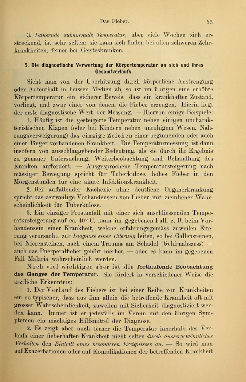 3. Dauernde subnormale Temjjeratur^ über viele Wochen sich er- streckend, ist sehr selten; sie kann sich finden bei allen schweren Zehr- krankheiten, ferner bei Geisteskranken. 5. Die diagnostische Verwertung der Körpertemperatur an sich und ihres Gesamtverlaufs. Sieht man von der Überhitzung durch körperliche Anstrengung oder Aufenthalt in heissen Medien ab, so ist im übrigen eine erhöhte Körpertemperatur ein sicherer Beweis, dass ein krankhafter Zustand, vorliegt, und zwar einer von denen, die Fieber erzeugen. Hierin liegt der erste diagnostische Wert der Messung. — Hiervon einige Beispiele: 1. Häufig ist die gesteigerte Temperatur neben einigen uncharak- teristischen Klagen (oder bei Kindern neben unruhigem Wesen, Nah- rungsverweigerung) das einzige Zeichen einer beginnenden oder auch einer länger vorhandenen Krankheit. Die Temperaturmessung ist dann insofern von ausschlaggebender Bedeutung, als sie durch ihr Ergebnis zu genauer Untersuchung, Weiterbeobachtung und Behandlung des Kranken auffordert. — Ausgesprochene Temperatursteigerung nach massiger Bewegung spricht für Tuberkulose, hohes Fieber in den Morgenstunden für eine akute Infektionskrankheit. 2. Bei auffallender Kachexie ohne deutliche Organerkrankung spricht das zeitweilige Vorhandensein von Fieber mit ziemlicher Wahr- scheinlichkeit für Tuberkulose. 3. Ein einziger Frostanfall mit einer sich anschliessenden Tempe- ratursteigerung auf ca. 40° C. kann im gegebenen Fall, z. B. beim Vor- handensein einer Krankheit, welche erfahrungsgemäss zuweilen Eite- rung verursacht, zur Diagnose einer Mterung leiten, so bei Gallensteinen, bei Nierensteinen, nach einem Trauma am Schädel (Gehirnabszess) — auch das Puerperalfieber gehört hierher, — oder es kann im gegebenen Fall Malaria wahrscheinlich werden. Noch viel wichtiger aber ist die fortlaufende Beobachtung des Ganges der Temperatur. Sie fördert in verschiedener Weise die ärztliche Erkenntnis: 1. Der Verlauf des Fiebers ist bei einer Reihe von Krankheiten ein so typischer, dass aus ihm allein die betreffende Krankheit oft mit grosser Wahrscheinlichkeit, zuweilen mit Sicherheit diagnostiziert wer- den kann. Immer ist er jedesfalls im Verein mit den übrigen Sym- ptomen ein mächtiges Hilfsmittel der Diagnose. 2. Es zeigt aber auch ferner die Temperatur innerhalb des Ver- laufs einer fieberhaften Krankheit nicht selten durch aussergewöhnliches Verhalten den Eüitritt eines besonderen Ereignisses an. — So wird man auf Exazerbationen oder auf Komplikationen der betreffenden Krankheit