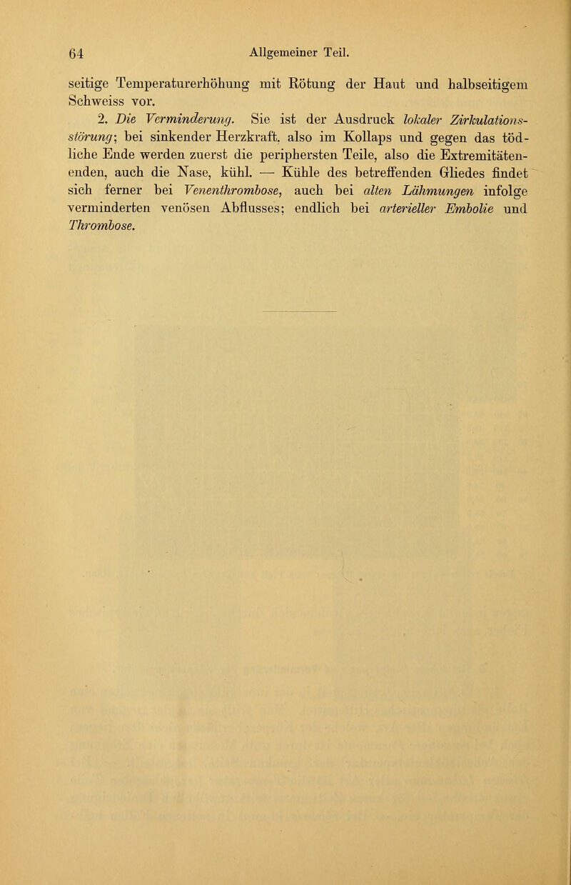 seitige Temperaturerhöhung mit Rötung der Haut und halbseitigem Schweiss vor. 2. Die Verminderung. Sie ist der Ausdruck lokaler Zirkulations- störung; bei sinkender Herzkraft, also im Kollaps und gegen das töd- liche Ende werden zuerst die periphersten Teile, also die Extremitäten- enden, auch die Nase, kühl. — Kühle des betreffenden Gliedes findet sich ferner bei Venenthrombose, auch bei alten Lähmungen infolge yerminderten venösen Abflusses; endlich bei arterieller Embolia und Thrombose.