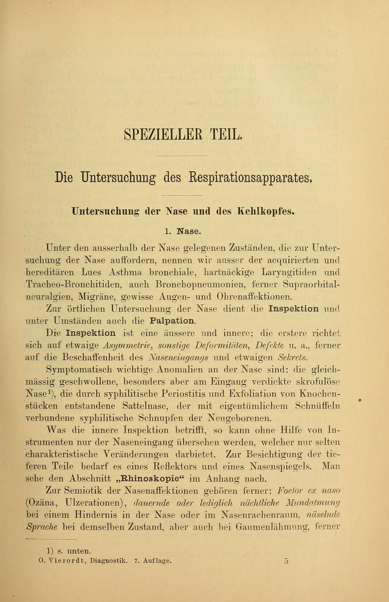 SPEZIELLER TEIL Die Untersuchung des Respirationsapparates. Untersuchung der Nase und des Kehlkopfes. 1. Nase. Unter den ausserhalb der Nase gelegenen Zuständen, die zur Unter- suchung der Nase auffordern, nennen wir ausser der acquirierten und hereditären Lues Asthma bronchiale, hartnäckige Laryngitiden und Tracheo-Bronchitiden, auch Bronchopneumonien, ferner Supraorbital- neuralgien, Migräne, gewisse Augen- und Ohrenaffektionen. Zur örtlichen Untersuchung der Nase dient die Inspektion und unter Umständen auch die Palpation. Die Inspektion ist eine äussere und innere; die erstere richtet sich auf etwaige Asymmetrie, sonstige Deformitäten, Defekte u. a,, ferner auf die Beschaffenheit des Naseneingangs und etwaigen Sekrets. Symptomatisch wichtige Anomalien an der Nase sind: die gleich- massig geschwollene, besonders aber am Eingang verdickte skrofulöse Nase^), die durch syphilitische Periostitis und Exfoliation von Knochen- stücken entstandene Sattelnase, der mit eigentümlichem Schnüffeln verbundene syphilitische Schnupfen der Neugeborenen. Was die innere Inspektion betrifft, so kann ohne Hilfe von In- strumenten nur der Naseneingang übersehen werden, welcher nur selten charakteristische Veränderungen darbietet. Zur Besichtigung der tie- feren Teile bedarf es eines Reflektors und eines Nasenspiegels. Man sehe den Abschnitt „Rh-inoskopie im Anhang nach. Zur Semiotik der Nasenaffektionen gehören ferner: Foetor ex naso (Ozäna, Ulzerationen), dauernde oder lediglich nächtliche Mimdatmung bei einem Hindernis in der Nase oder im Nasenrachenraum, näselnde Sprache bei demselben Zustand, aber auch bei Gaumenlähmung, ferner 1) s. unten.