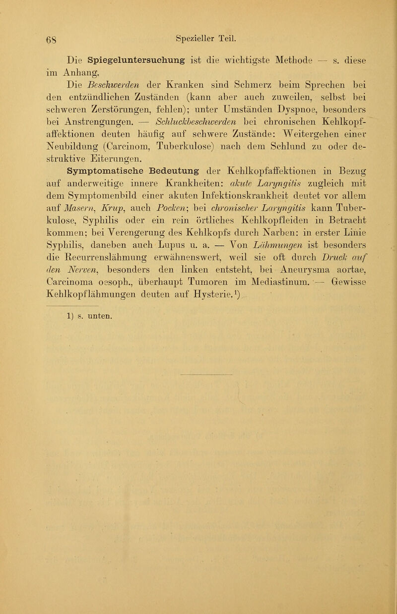 Die Spiegeluntersuehung ist die wichtigste Methode — s. diese im Anhang, Die Beschwerden der Kranken sind Schmerz beim Sprechen bei den entzündlichen Zuständen (kann aber auch zuweilen, selbst bei schweren Zerstörungen, fehlen); unter Umständen Dyspnoe, besonders bei Anstrengungen. — Schluckbeschwerden bei chronischen Kehlkopf- aftektionen deuten häufig auf schwere Zustände: Weitergehen einer Neubildung (Carcinom, Tuberkulose) nach dem Schlund zu oder de- struktive Eiterungen. Symptomatiselie Bedeutung der Kehlkopf äffe ktionen in Bezug auf anderweitige innere Krankheiten: aJcute Laryngitis zugleich mit dem Symptomenbild einer akuten Infektionskrankheit deutet vor allem ?i\i{ Masern, Krup, auch Pocken; bei chronischer Laryngitis kann Tuber- kulose, Syphilis oder ein rein örtliches Kehlkopfleiden in Betracht kommen; bei Verengerung des Kehlkopfs durch Narben: in erster Linie Syphilis, daneben auch Lupus u. a. — Von Lähmungen ist besonders die Recurrenslähmung erwähnenswert, weil sie oft durch Druck auf den Nerven, besonders den linken entsteht, bei Aneurysma aortae, Carcinoma oesoph., überhaupt Tumoren im Mediastinum. — Gewisse Kehlkopflähmungen deuten auf Hysterie, i)