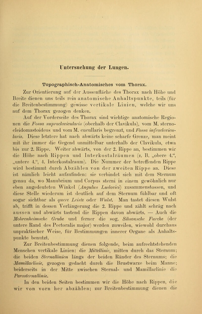 Uutersucliung der Lungen. Topographisch-Anatomisches vom Thorax. Zur Orientierung auf der Aussenfläche des Thorax nach Höhe und Breite dienen uns teils rein anatomische Anhaltspunkte, teils (für die Breitenbestimmung) gewisse vertikale Linien, welche wir uns auf dem Thorax gezogen denken. Auf der Vorderseite des Thorax sind wichtige anatomische Regio- nen die Fossa supraclavicularis (oberhalb der Clavikula), vom M. sterno- cleidomastoideus und vom M. cucullaris begrenzt, und Fossa infraclavicu- laris. Diese letztere hat nach abwärts keine scharfe Grenze, man meint mit ihr immer die Gegend unmittelbar unterhalb der Clavikula, etwa bis zur 2. Rippe. Weiter abwärts, von der 2. Rippe an, bestimmen wir die Höhe nach Rippen und Interkostalräumen (z. B. „obere 4., „untere 4., 4. Interkostalraum). Die Nummer der betreffenden Rippe wird bestimmt durch Abzählen von der zweiten Rippe an. Diese ist nämlich leicht aufzufinden: sie verbindet sich mit dem Sternum genau da, wo Manubrium und Corpus sterni in einem gewöhnlich nur eben angedeuteten Winkel {Angulus Ludovici) zusammenstossen, und diese Stelle wiederum ist deutlich auf dem Sternum fühlbar und oft sogar sichtbar als quere Leiste oder Wulst. Man tastet diesen Wulst ab, trifft in dessen Verlängerung die 2. Rippe und zählt schräg nach aussen und abwärts tastend die Rippen davon abwärts. — Auch die Mohrenheimsche Grube und ferner die sog. Sibsonsche Furche (der untere Rand des Pectoralis major) werden zuweilen, wiewohl durchaus unpraktischer Weise, für Bestimmungen innerer Organe als Anhalts- punkte benutzt. Zur Breitenbestimmung dienen folgende, beim aufrechtstehenden Menschen vertikale Linien: die Mittellinie^ mitten durch das Sternum; die beiden Sternallinien längs der beiden Ränder des Sternums; die ■Mamillarlinie. gezogen gedacht durch die Brustwarze beim Manne; beiderseits in der Mitte zwischen Sternal- und Mamillarlinie die ParaSternallinie. In den beiden Seiten bestimmen wir die Höhe nach Rippen, die wir von vorn her abzählen; zur Breitenbestimmung dienen die