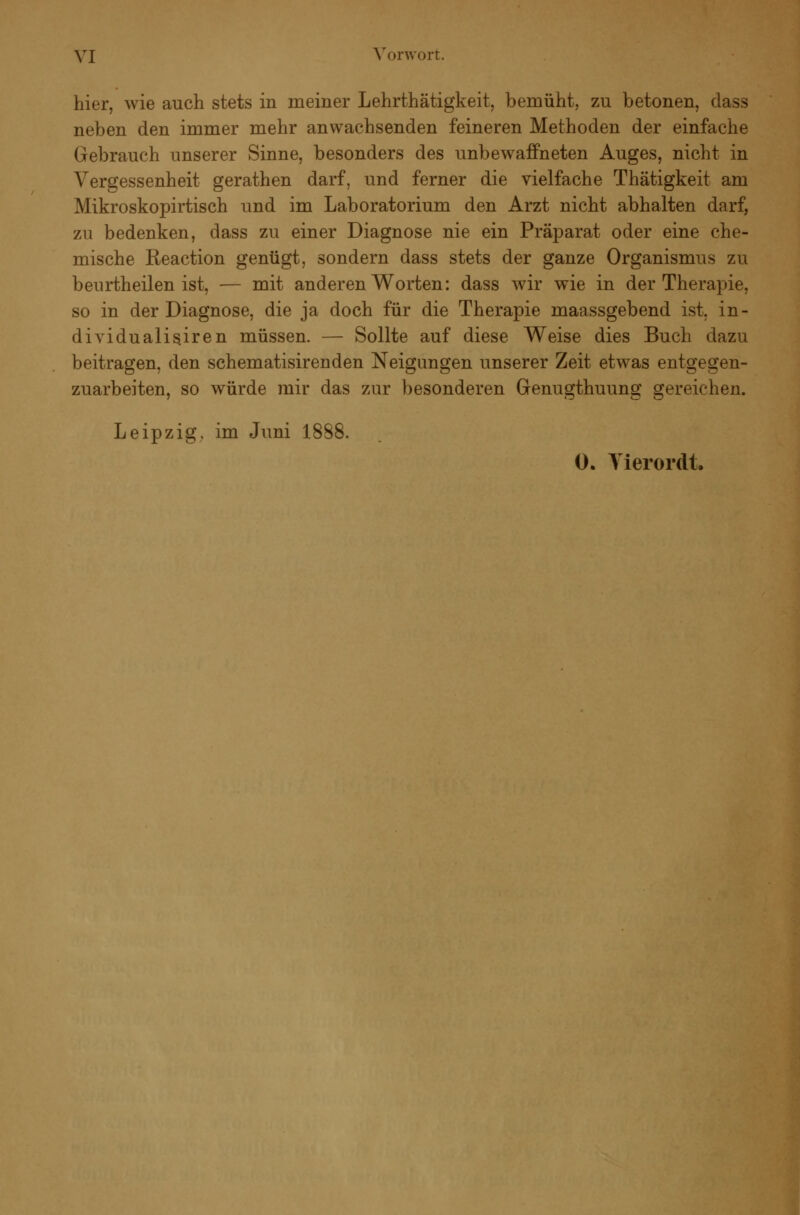 hier, wie auch stets in meiner Lehrthätigkeit, bemüht, zu betonen, dass neben den immer mehr anwachsenden feineren Methoden der einfache Gebrauch unserer Sinne, besonders des unbewaffneten Auges, nicht in Vergessenheit gerathen darf, und ferner die vielfache Thätigkeit am Mikroskopirtisch und im Laboratorium den Arzt nicht abhalten darf, zu bedenken, dass zu einer Diagnose nie ein Präparat oder eine che- mische Reaction genügt, sondern dass stets der ganze Organismus zu beurtheilen ist, — mit anderen Worten: dass wir wie in der Therapie, so in der Diagnose, die ja doch für die Therapie maassgebend ist. in- dividualisiren müssen. — Sollte auf diese Weise dies Buch dazu beitragen, den schematisirenden Neigungen unserer Zeit etwas entgegen- zuarbeiten, so würde mir das zur besonderen Genugthuung gereichen. Leipzig, im Juni 1888.