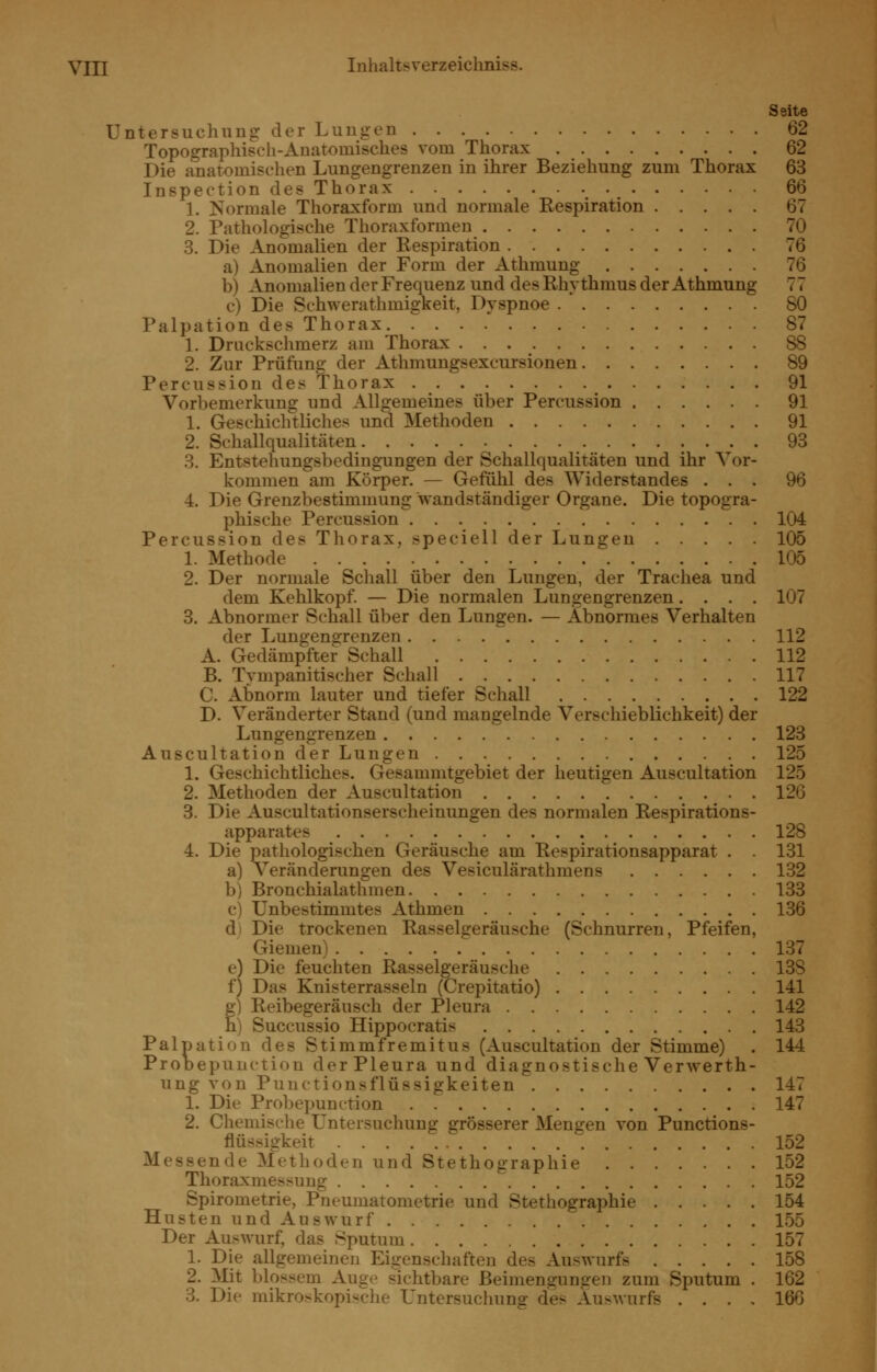 Seite Untersuchuug der Luugen 62 Topographisch-Anatomisches vom Thorax 62 Die anatomischen Lungengrenzen in ihrer Beziehung zum Thorax 63 Inspection des Thorax 66 1. Kormale Thoraxform und normale Respiration 67 2. Pathologische Thoraxformen 70 3. Die Anomalien der Respiration 76 a) Anomalien der Form der Athmung 76 b) Anomalien der Frequenz und des Rhythmus der Athmung 77 c) Die Schwerathmigkeit, Dyspnoe 80 Palpation des Thorax 87 1. Druckschmerz am Thorax 88 2. Zur Prüfung der Athmungsexcursionen 89 Percussion des Thorax 91 Vorbemerkung und Allgemeines über Percussion 91 1. Geschichtliches und Methoden 91 2. Schallqualitäten 93 3. Entstehungsbedingungen der Schallqualitäten und ihr Vor- kommen am Körper, — Gefühl des Widerstandes ... 96 4. Die Grenzbestimmung wandständiger Organe. Die topogra- phische Percussion 104 Percussion des Thorax, speciell der Lungen 105 1. Methode 105 2. Der normale Schall über den Lungen, der Trachea und dem Kehlkopf. — Die normalen Lungengrenzen.... 107 3. Abnormer Schall über den Lungen. — Abnormes Verhalten der Lungengrenzen 112 A. Gedämpfter Schall 112 B. Tympanitischer Schall 117 C. Abnorm lauter und tiefer Schall 122 D. Veränderter Stand (und mangelnde Verschieblichkeit) der Lungengrenzen 123 Auscultation der Lungen 125 1. Geschichtliches. Gesammtgebiet der heutigen Auscultation 125 2. Methoden der Auscultation 126 3. Die Auscultationserscheinungen des normalen Respirations- apparates 128 4. Die pathologischen Geräusche am Respirationsapparat . . 131 a) Veränderungen des Vesiculärathmens 132 b) Bronchialathmen 133 c) Unbestimmtes Athmen 136 d) Die trockenen Rasselgeräusche (Schnurren, Pfeifen, Giemen) 137 e) Die feuchten Rasselgeräusche 138 f) Das Knisterrasseln (Crepitatio) 141 f) Reibegeräusch der Pleura 142 ) Succussio Hippocratis 143 Palpation des Stimmfremitus (Auscultation der Stimme) . 144 Prooepunction der Pleura und diagnostische Verwerth- ung von Puuctionsflüssigkeiten 147 1. Die Probepunction 147 2. Chemische Untersuchung grösserer Mengen von Punetions- flüssigkeit 152 Messende Methoden und Stethographie 152 Thoraxmessuug 152 Spirometrie, Pneumatometrie und Stethographie 154 Husten und Auswurf 155 Der Auswurf, das Sputum 157 1. Die allgemeinen Eigenschaften des Auswurfs 158 2. IVlit blossem Auge sichtbare Beimengungen zum Sputum . 162 3. Die mikroskopische Untersuchung des Auswurfs . . . , 166