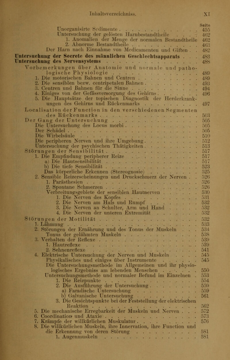 Seite Unorganisirte Sedimente 455 UntersiK-hung- der gelö.sten Harnbestandtheile .... 4(52 1. Anomalien der Meu^e der normalen Bestandtheile 462 2. Abnorme Bestandtheile 4();5 Der Harn nacli Einnahme von Medicamenten und (Jiften . . 482 üntersuehimg der Secrete des männlichen Geschlechtsapparats . . . 483 Untersuchung- des Nervensystems 488 Vorbemerkungen über Anatomie und normale und patho- logische Physiologie 489 1. Die motorischen Bahnen und Centren 489 2. Die sensiblen bezw, centripetalen Bahnen 493 3. Centren und Bahnen für die Sinne 494 4. Einiges von der Gefässversorgung des Gehirns 496 5. Die Hauptsätze der topischen Diagnostik der Herderkrank- ungeu des Gehirns und Rückenmarks 497 Localisation der Function in den verschiedenen Segmenten des Rückenmarks 503 Der Gang der Untersuchung 505 Die Untersuchung des Locus morbi 505 Der Schädel 505 Die Wirbelsäule 510 Die peripheren Nerven und ihre Umgebung 512 Untersuchung der psychischen Thätigkeiten. • 513 Störungen der Sensibilität 517 ,1. Die Empfindung peripherer Reize 517 a) Die Hautsensibilität 517 b) Die tiefe Sensibilität 523 Das körperliche Erkennen (Stereognosiej 525 2. Sensible Keizerscheinungen und Druckschmerz der Nerven . . 526 1. Parästhesien 526 2. Spontane Schmerzen 52() Verbreitungsgebiete der sensiblen Hautnerven . . . . . . 530 1. Die Nerven des Kopfes 531 2. Die Nerven am Hals und Rumpf 532 3. Die Nerven an Schulter, Arm und Hand 532 4. Die Nerven der unteren Extremität 532 Störungen der Motilität 532 1. Lähmung 533 2. Störungen der Ernährung und des Tonus der Muskeln . . . 534 Tonus der gelähmten Muskeln .... 538 3. Verhalten der Reflexe 530 1. Hautreflexe r)39 2. Sehnenreflexe 541 4. Elektrische Untersuchung der Nerven und Muskeln .... 545 Physikalisches und einiges über Instrumente 545 Die Untersuchungsmethode im Allgemeinen und ihr physio- logisches Ergebniss am lebenden Menschen 550 Untersuchungsmethode und normaler Befund im Einzelnen . 553 1. Die Reizpunkte 554 2. Die Ausführung der Untersuchung 550 a) Faradische Untersuchung 559 b) Galvanische Untersuchung 561 3. Die Gesichtspunkte bei der Feststellung der elektrischen Reaktion 562 5. Die mechanische Erregbarkeit der Muskeln und Nerven . . . 572 6. Coordinatioii und Ataxie 573 7. Krämpfe der willkürlichen Muskulatur .... 576 8. Die willkürlichen Muskeln, ihre Innervation, ihre Function und die Erkennung von deren Störung 581