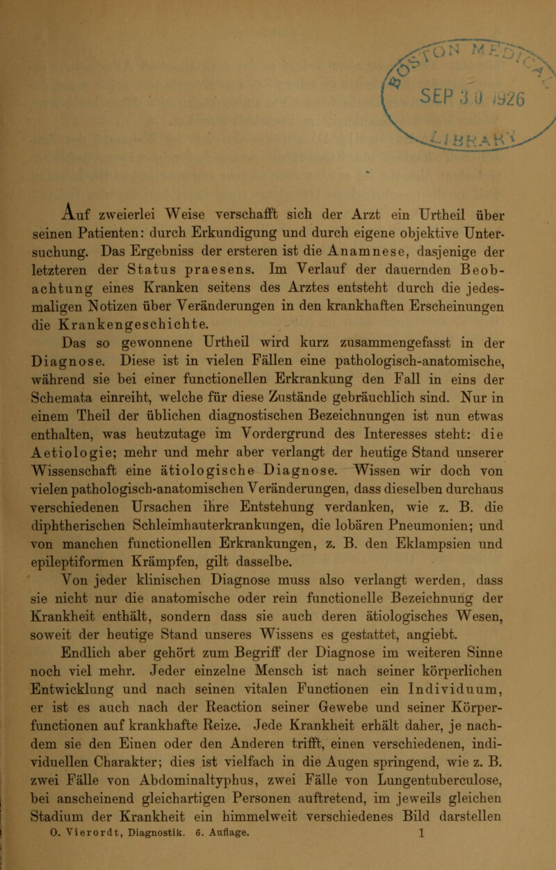 SEP 3 0 ^926 i:iHf^AH\ Auf zweierlei Weise verschafft sich der Arzt ein Urtheil über seinen Patienten: durch Erkundigung und durch eigene objektive Unter- suchung. Das Ergebniss der ersteren ist die Anamnese, dasjenige der letzteren der Status praesens. Im Verlauf der dauernden Beob- achtung eines Kranken seitens des Arztes entsteht durch die jedes- maligen Notizen über Veränderungen in den krankhaften Erscheinungen die Krankengeschichte. Das so gewonnene Urtheil wird kurz zusammengefasst in der Diagnose. Diese ist in vielen Fällen eine pathologisch-anatomische, während sie bei einer functionellen Erkrankung den Fall in eins der Schemata einreiht, welche für diese Zustände gebräuchlich sind. Nur in einem Theil der üblichen diagnostischen Bezeichnungen ist nun etwas enthalten, was heutzutage im Vordergrund des Interesses steht: die Aetiologie; mehr und mehr aber verlangt der heutige Stand unserer Wissenschaft eine ätiologische Diagnose. Wissen wir doch von vielen pathologisch-anatomischen Veränderungen, dass dieselben durchaus verschiedenen Ursachen ihre Entstehung verdanken, wie z. B. die diphtherischen Schleimhauterkrankungen, die lobären Pneumonien; und von manchen functionellen Erkrankungen, z. B. den Eklampsien und epileptiformen Krämpfen, gilt dasselbe. Von jeder klinischen Diagnose muss also verlangt werden, dass sie nicht nur die anatomische oder rein functionelle Bezeichnung der Krankheit enthält, sondern dass sie auch deren ätiologisches Wesen, soweit der heutige Stand unseres Wissens es gestattet, angiebt. Endlich aber gehört zum Begriff der Diagnose im weiteren Sinne noch viel mehr. Jeder einzelne Mensch ist nach seiner körperlichen Entwicklung und nach seinen vitalen Functionen ein Individuum, er ist es auch nach der Reaction seiner Gewebe und seiner Körper- functionen auf krankhafte Reize. Jede Krankheit erhält daher, je nach- dem sie den Einen oder den Anderen trifft, einen verschiedenen, indi- viduellen Charakter; dies ist vielfach in die Augen springend, wie z. B. zwei Fälle von Abdominaltyphus, zwei Fälle von Lungentuberculose, bei anscheinend gleichartigen Personen auftretend, im jeweils gleichen Stadium der Krankheit ein himmelweit verschiedenes Bild darstellen