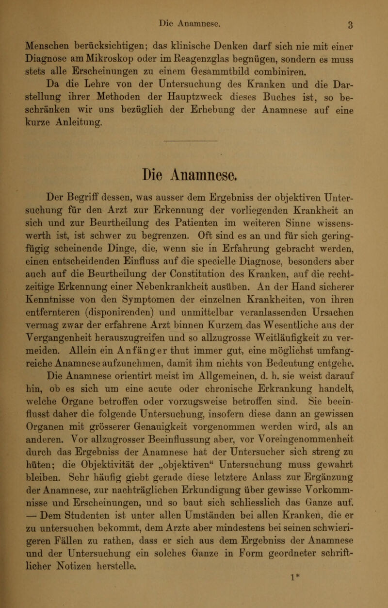 Menschen berücksichtigen; das klinische Denken darf sich nie mit einer Diagnose am Mikroskop oder im Reagenzglas begnügen, sondern es muss stets alle Erscheinungen zu einem Gesammtbild combiniren. Da die Lehre von der Untersuchung des Kranken und die Dar- stellung ihrer Methoden der Hauptzweck dieses Buches ist, so be- schränken wir uns bezüglich der Erhebung der Anamnese auf eine kurze Anleitung. Die Anamnese. Der Begriff dessen, was ausser dem Ergebniss der objektiven Unter- suchung für den Arzt zur Erkennung der vorliegenden Krankheit an sich und zur Beurtheilung des Patienten im weiteren Sinne Avissens- werth ist, ist schwer zu begrenzen. Oft sind es an und für sich gering- fügig scheinende Dinge, die, wenn sie in Erfahrung gebracht werden, einen entscheidenden Einfluss auf die specielle Diagnose, besonders aber auch auf die Beurtheilung der Constitution des Kranken, auf die recht- zeitige Erkennung einer Nebenkrankheit ausüben. An der Hand sicherer Kenntnisse von den Symptomen der einzelnen Krankheiten, von ihren entfernteren (disponirenden) und unmittelbar veranlassenden Ursachen vermag zwar der erfahrene Arzt binnen Kurzem das Wesentliche aus der Vergangenheit herauszugreifen und so allzugrosse Weitläufigkeit zu ver- meiden. Allein ein Anfänger thut immer gut, eine möglichst umfang- reiche Anamnese aufzunehmen, damit ihm nichts von Bedeutung entgehe. Die Anamnese orientirt meist im Allgemeinen, d. h. sie weist darauf hin, ob es sich um eine acute oder chronische Erkrankung handelt, welche Organe betroffen oder vorzugsweise betroffen sind. Sie beein- flusst daher die folgende Untersuchung, insofern diese dann an gewissen Organen mit grösserer Genauigkeit vorgenommen werden wird, als an anderen. Vor allzugrosser Beeinflussung aber, vor Voreingenommenheit durch das Ergebniss der Anamnese hat der Untersucher sich streng zu hüten; die Objektivität der „objektiven Untersuchung muss gewahrt bleiben. Sehr häufig giebt gerade diese letztere Anlass zur Ergänzung der Anamnese, zur nachträglichen Erkundigung über gewisse Vorkomm- nisse und ErscheinuQgen, und so baut sich schliesslich das Ganze auf. — Dem Studenten ist unter allen Umständen bei allen Kranken, die er zu untersuchen bekommt, dem Arzte aber mindestens bei seinen schwieri- geren Fällen zu rathen, dass er sich aus dem Ergebniss der Anamnese und der Untersuchung ein solches Ganze in Form geordneter schrift- licher Notizen herstelle.
