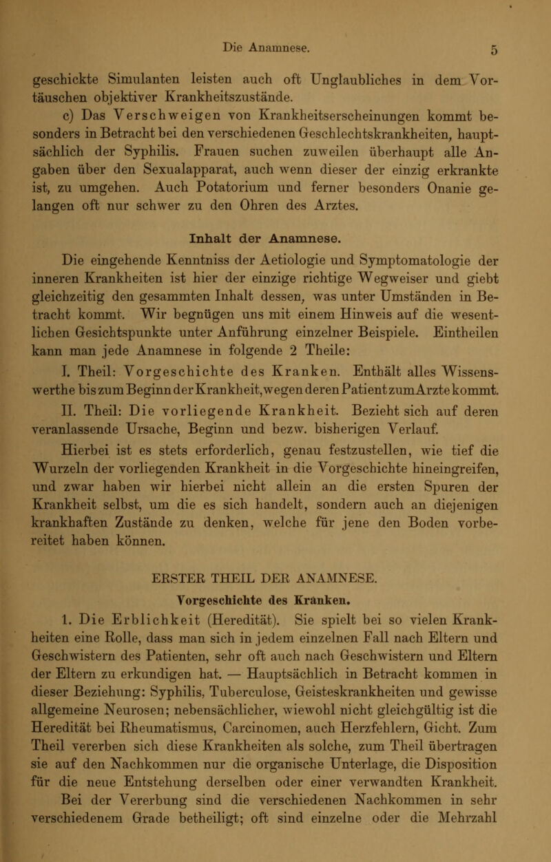 geschickte Simulanten leisten auch oft Unglaubliches in dem Vor- täuschen objektiver Krankheitszustände. c) Das Verschweigen von Krankheitserscheinungen kommt be- sonders in Betracht bei den verschiedenen Geschlechtskrankheiten^ haupt- sächlich der Syphilis. Frauen suchen zuweilen überhaupt alle An- gaben über den Sexualapparat, auch wenn dieser der einzig erkrankte ist, zu umgehen. Auch Potatorium und ferner besonders Onanie ge- langen oft nur schwer zu den Ohren des Arztes. Inhalt der Anamnese. Die eingehende Kenntniss der Aetiologie und Symptomatologie der inneren Krankheiten ist hier der einzige richtige Wegweiser und giebt gleichzeitig den gesammten Inhalt dessen^ was unter Umständen in Be- tracht kommt. Wir begnügen uns mit einem Hinweis auf die wesent- lichen Gesichtspunkte unter Anführung einzelner Beispiele. Eintheilen kann man jede Anamnese in folgende 2 Theile: I. Theil: Vorgeschichte des Kranken. Enthält alles Wissens- werthe bis zum Beginn der Krankheit,wegen deren Patient zumArzte kommt, IL Theil: Die vorliegende Krankheit. Bezieht sich auf deren veranlassende Ursache, Beginn und bezw. bisherigen Verlauf. Hierbei ist es stets erforderlich, genau festzustellen, wie tief die Wurzeln der vorliegenden Krankheit in die Vorgeschichte hineingreifen, und zwar haben wir hierbei nicht allein an die ersten Spuren der Krankheit selbst, um die es sich handelt, sondern auch an diejenigen krankhaften Zustände zu denken, welche für jene den Boden vorbe- reitet haben können. ERSTER THEIL DER ANAMNESE. Vorgeschiclite des Kranken. 1. Die Erblichkeit (Heredität). Sie spielt bei so vielen Krank- heiten eine Rolle, dass man sich in jedem einzelnen Fall nach Eltern und Geschwistern des Patienten, sehr oft auch nach Geschwistern und Eltern der Eltern zu erkundigen hat. — Hauptsächlich in Betracht kommen in dieser Beziehung: Syphilis, Tuberculose, Geisteskrankheiten und gewisse allgemeine Neurosen; nebensächlicher, wiewohl nicht gleichgültig ist die Heredität bei Rheumatismus, Carcinomen, auch Herzfehlern, Gicht. Zum Theil vererben sich diese Krankheiten als solche, zum Theil übertragen sie auf den Nachkommen nur die organische Unterlage, die Disposition für die neue Entstehung derselben oder einer verwandten Krankheit. Bei der Vererbung sind die verschiedenen Nachkommen in sehr verschiedenem Grade betheiligt; oft sind einzelne oder die Mehrzahl